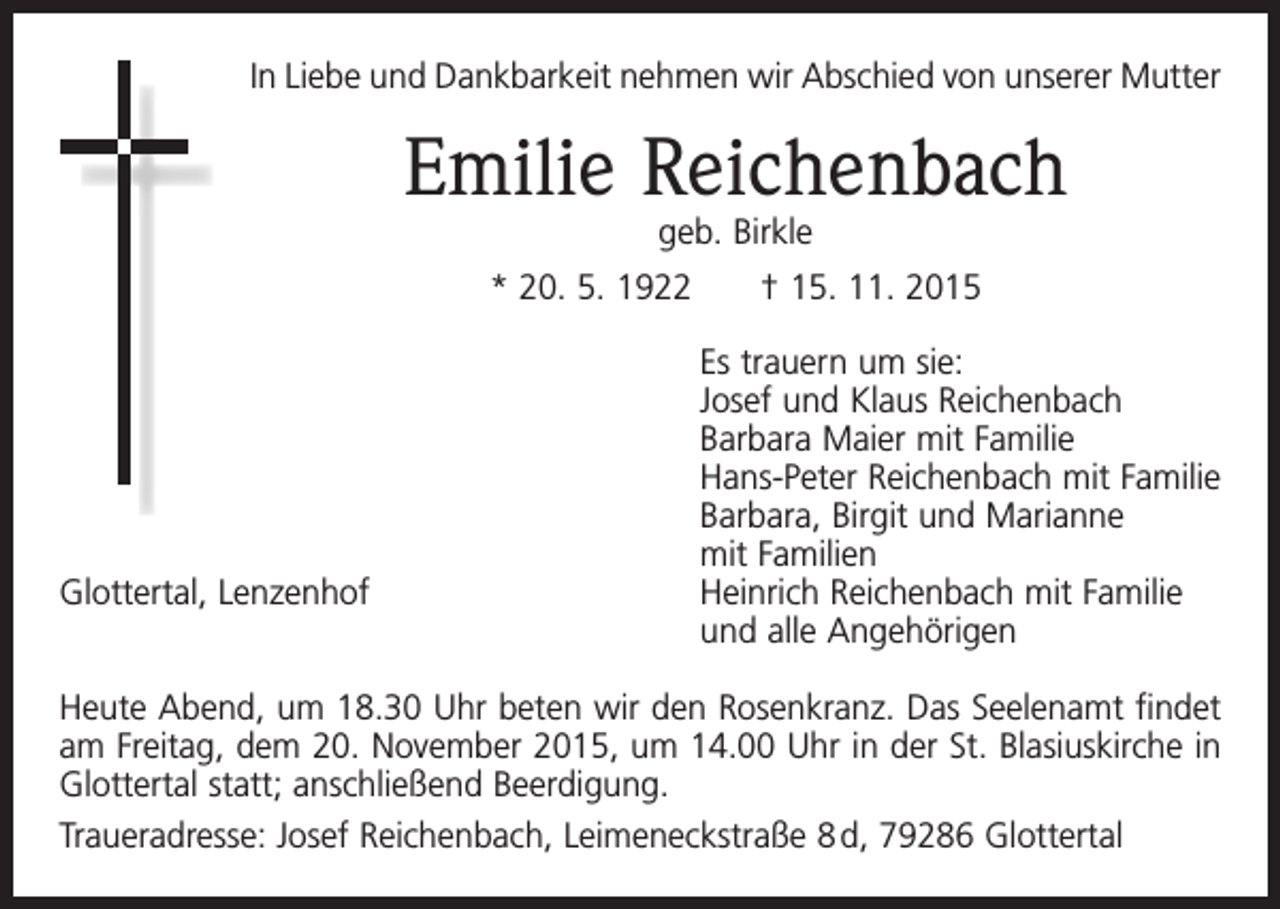 <p>In Liebe und Dankbarkeit nehmen wir Abschied von unserer Mutter</p><p>Emilie Reichenbach<br />geb. Birkle</p><p>* 20. 5. 1922 † 15. 11. 2015<br />Es trauern um sie:<br />Josef und Klaus Reichenbach<br />Barbara Maier mit Familie<br />Hans-Peter Reichenbach mit Familie<br />Barbara, Birgit und Marianne<br />mit Familien<br />Glottertal, Lenzenhof<br />Heinrich Reichenbach mit Familie<br />und alle Angehörigen<br />Heute Abend, um 18.30 Uhr beten wir den Rosenkranz. Das Seelenamt findet<br />am Freitag, dem 20. November 2015, um 14.00 Uhr in der St. Blasiuskirche in<br />Glottertal statt; anschließend Beerdigung.<br />Traueradresse: Josef Reichenbach, Leimeneckstraße 8 d, 79286 Glottertal</p>