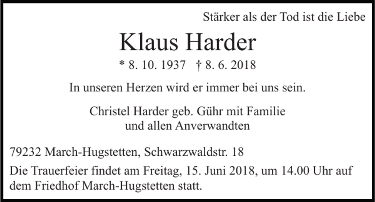 <p>St är k er als<br />er Tod<br />T o d ist<br />e Liebe<br />Li e b e<br />Stärker<br />als dder<br />ist di<br />die</p><p>Kl<br />a us HHarder<br />ar d er<br />Klaus</p><p>** 8.<br />8. 110.<br />0. 11937<br />9 3 7 †† 8.<br />8. 6.<br />6. 22<br />IInn unseren<br />u ns er e n Herzen<br />H er z e n wird<br />wir d er iimmer<br />m m er bei<br />b ei uns<br />u ns sein.<br />s ei n.<br />CChristel<br />hrist el Harder<br />H ar d er ggeb.<br />e b. Gühr<br />G ü h r mit<br />mit Familie<br />F a mili e<br />uund<br />n d all<br />e n Anverwandten<br />A n v er w a n dt e n<br />allen<br />7 9 2 3 2 March-Hugstetten,<br />79232<br />M ar c h- H u gst ett e n , Schwarzwaldstr.<br />S c h w ar z w al dstr.<br />Die<br />Di<br />e TrTrauerfeier<br />a u erf ei er fifindet<br />n d et aam<br />m Freitag,<br />Fr eit a g, 15.<br />1 5. Juni<br />J u ni 2018,<br />2 0 1 8, um<br />u m 14.00<br />1 4. Uhr<br />U hr auf<br />a uf<br />d e m Friedhof<br />Fri e d h of March-Hugstetten<br />M ar c h- H u g st ett e n st<br />att.<br />dem<br />statt.</p>