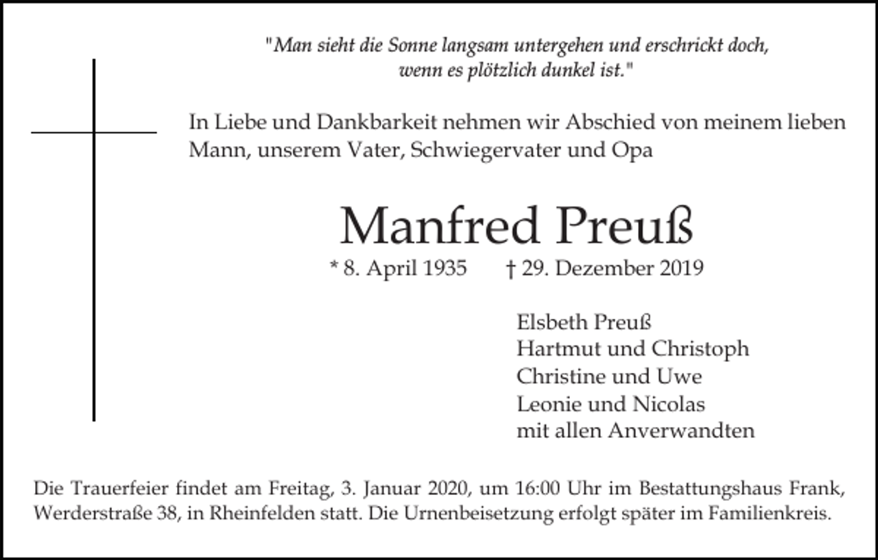 <p>"Man sieht die Sonne langsam untergehen und erschrickt doch,<br />wenn es plötzlich dunkel ist."</p><p>In Liebe und Dankbarkeit nehmen wir Abschied von meinem lieben<br />Mann, unserem Vater, Schwiegervater und Opa</p><p>Manfred Preuß</p><p>* 8. April 1935</p><p>† 29. Dezember 2019<br />Elsbeth Preuß<br />Hartmut und Christoph<br />Christine und Uwe<br />Leonie und Nicolas<br />mit allen Anverwandten</p><p>Die Trauerfeier findet am Freitag, 3. Januar 2020, um 16:00 Uhr im Bestattungshaus Frank,<br />Werderstraße 38, in Rheinfelden statt. Die Urnenbeisetzung erfolgt später im Familienkreis.</p>