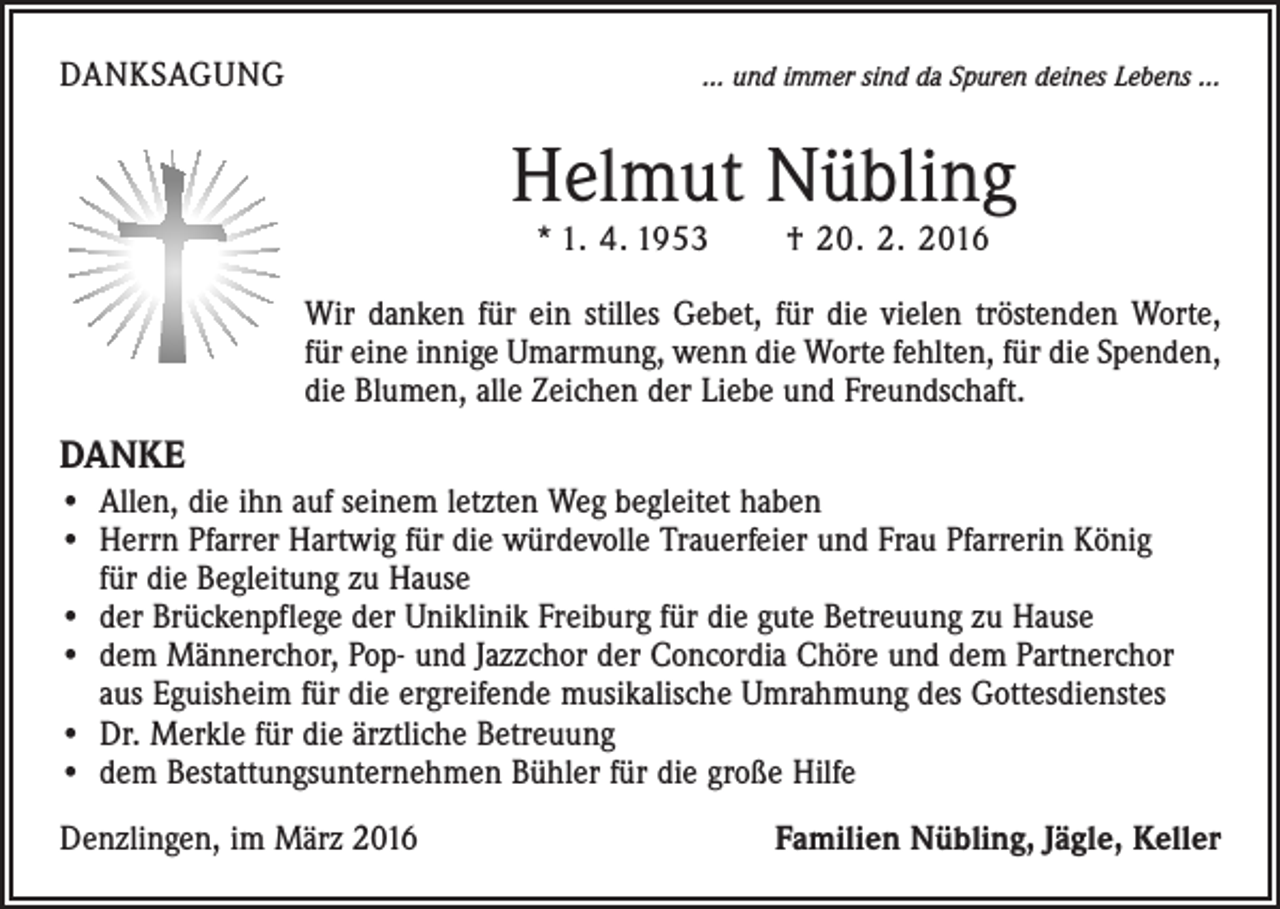<p>DANKSAGUNG</p><p>… und immer sind da Spuren deines Lebens …</p><p>Helmut Nübling<br />* 1. 4. 1953 † 20. 2. 2016</p><p>Wir danken für ein stilles Gebet, für die vielen tröstenden Worte,<br />für eine innige ­Umarmung, wenn die Worte fehlten, für die Spenden,<br />die Blumen, alle Zeichen der Liebe und Freundschaft.</p><p>DANKE<br />• Allen, die ihn auf seinem letzten Weg begleitet haben<br />• Herrn Pfarrer Hartwig für die würdevolle Trauerfeier und Frau Pfarrerin König<br />für die ­Begleitung zu Hause<br />• der Brückenpflege der Uniklinik Freiburg für die gute Betreuung zu Hause<br />• dem Männerchor, Pop- und Jazzchor der Concordia Chöre und dem Partnerchor<br />aus Eguisheim für die ergreifende musikalische Umrahmung des Gottesdienstes<br />• Dr. Merkle für die ärztliche Betreuung<br />• dem Bestattungsunternehmen Bühler für die große Hilfe<br />Denzlingen, im März 2016</p><p>Familien Nübling, Jägle, Keller</p>