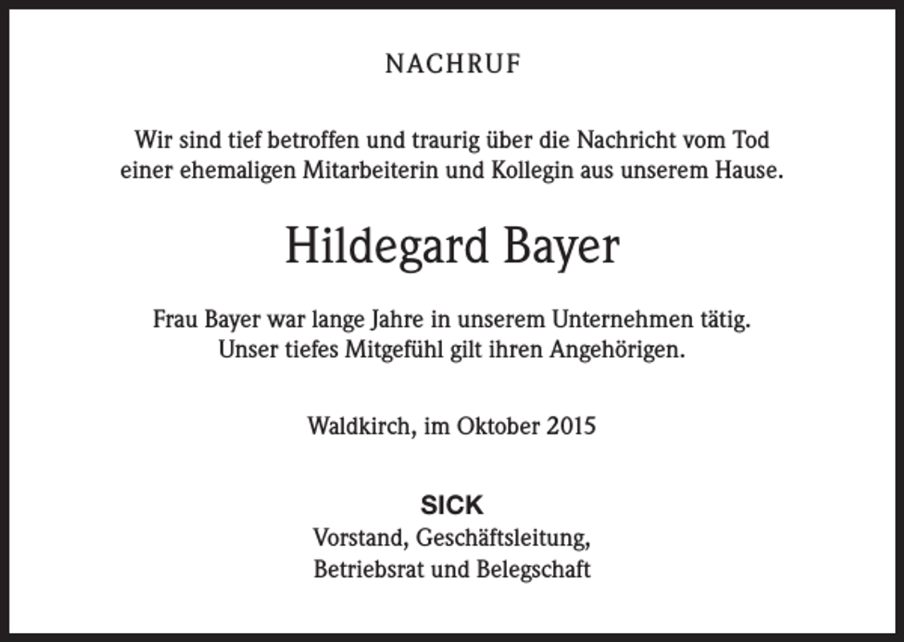 <p>NACH R U F<br />Wir sind tief betroffen und traurig über die Nachricht vom Tod<br />einer ehemaligen Mitarbeiterin und Kollegin aus unserem Hause.</p><p>Hildegard Bayer<br />Frau Bayer war lange Jahre in unserem Unternehmen tätig.<br />Unser tiefes Mitgefühl gilt ihren Angehörigen.<br />Waldkirch, im Oktober 2015<br />SICK<br />Vorstand, Geschäftsleitung,<br />Betriebsrat und Belegschaft</p>