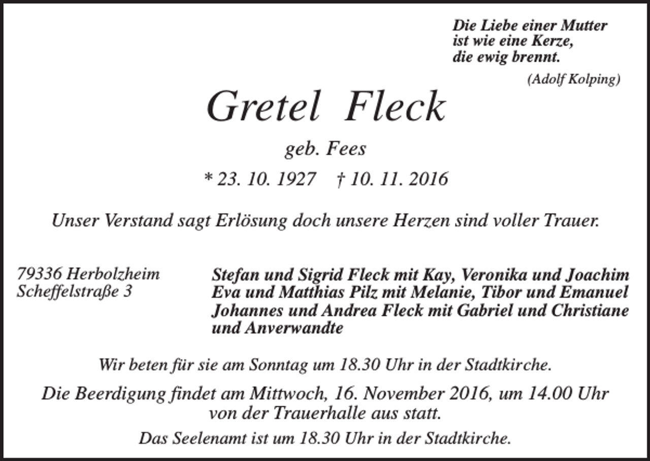 <p>Die Liebe einer Mutter<br />ist wie eine Kerze,<br />die ewig brennt.<br />(Adolf Kolping)</p><p>Gretel Fleck<br />geb. Fees<br />* 23. 10. 1927</p><p>† 10. 11. 2016</p><p>Unser Verstand sagt Erlösung doch unsere Herzen sind voller Trauer.<br />79336 Herbolzheim<br />Scheffelstraße 3</p><p>Stefan und Sigrid Fleck mit Kay, Veronika und Joachim<br />Eva und Matthias Pilz mit Melanie, Tibor und Emanuel<br />Johannes und Andrea Fleck mit Gabriel und Christiane<br />und Anverwandte</p><p>Wir beten für sie am Sonntag um 18.30 Uhr in der Stadtkirche.</p><p>Die Beerdigung findet am Mittwoch, 16. November 2016, um 14.00 Uhr<br />von der Trauerhalle aus statt.<br />Das Seelenamt ist um 18.30 Uhr in der Stadtkirche.</p>