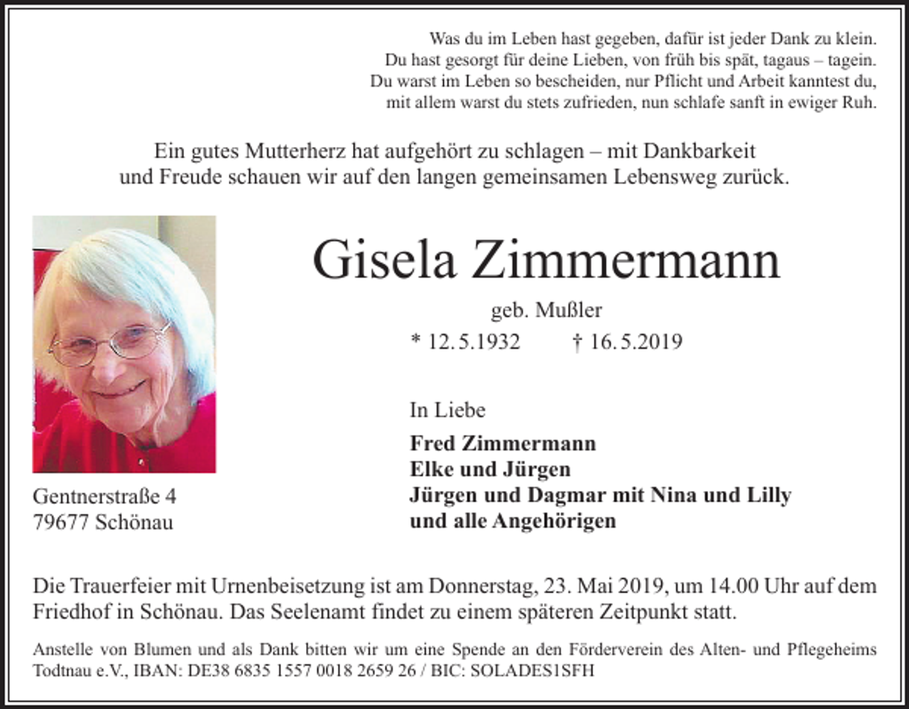 <p>Was du im Leben hast gegeben, dafür ist jeder Dank zu klein.<br />Du hast gesorgt für deine Lieben, von früh bis spät, tagaus – tagein.<br />Du warst im Leben so bescheiden, nur Pflicht und Arbeit kanntest du,<br />mit allem warst du stets zufrieden, nun schlafe sanft in ewiger Ruh.</p><p>Ein gutes Mutterherz hat aufgehört zu schlagen – mit Dankbarkeit<br />und Freude schauen wir auf den langen gemeinsamen Lebensweg zurück.</p><p>Gisela Zimmermann<br />geb. Mußler<br />* 12. 5.1932<br />† 16. 5.2019</p><p>Gentnerstraße 4<br />79677 Schönau</p><p>In Liebe<br />Fred Zimmermann<br />Elke und Jürgen<br />Jürgen und Dagmar mit Nina und Lilly<br />und alle Angehörigen</p><p>Die Trauerfeier mit Urnenbeisetzung ist am Donnerstag, 23. Mai 2019, um 14.00 Uhr auf dem<br />Friedhof in Schönau. Das Seelenamt findet zu einem späteren Zeitpunkt statt.<br />Anstelle von Blumen und als Dank bitten wir um eine Spende an den Förderverein des Alten- und Pflegeheims<br />Todtnau e.V., IBAN: DE38 6835 1557 0018 2659 26 / BIC: SOLADES1SFH</p>