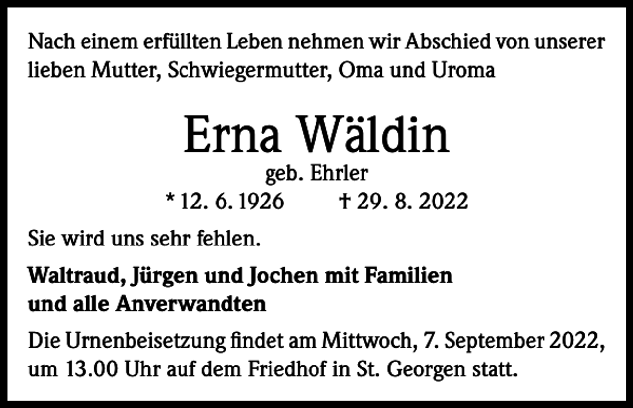 <p>Nach einem erfüllten Leben nehmen wir Abschied von unserer<br />lieben Mutter, Schwiegermutter, Oma und Uroma</p><p>Erna Wäldin</p><p>geb. Ehrler<br />* 12. 6. 1926<br />† 29. 8. 2022<br />Sie wird uns sehr fehlen.<br />Waltraud, Jürgen und Jochen mit Familien<br />und alle Anverwandten<br />Die Urnenbeisetzung findet am Mittwoch, 7. September 2022,<br />um 13.00 Uhr auf dem Friedhof in St. Georgen statt.</p>
