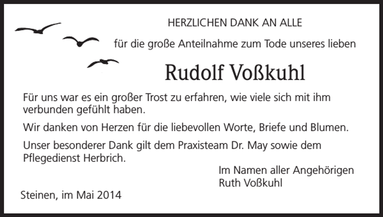 <p>HERZLICHEN DANK AN ALLE<br />für die große Anteilnahme zum Tode unseres lieben</p><p>Rudolf Voßkuhl<br />Für uns war es ein großer Trost zu erfahren, wie viele sich mit ihm<br />verbunden gefühlt haben.<br />Wir danken von Herzen für die liebevollen Worte, Briefe und Blumen.<br />Unser besonderer Dank gilt dem Praxisteam Dr. May sowie dem<br />Pflegedienst Herbrich.<br />Im Namen aller Angehörigen<br />Ruth Voßkuhl<br />Steinen, im Mai 2014</p>