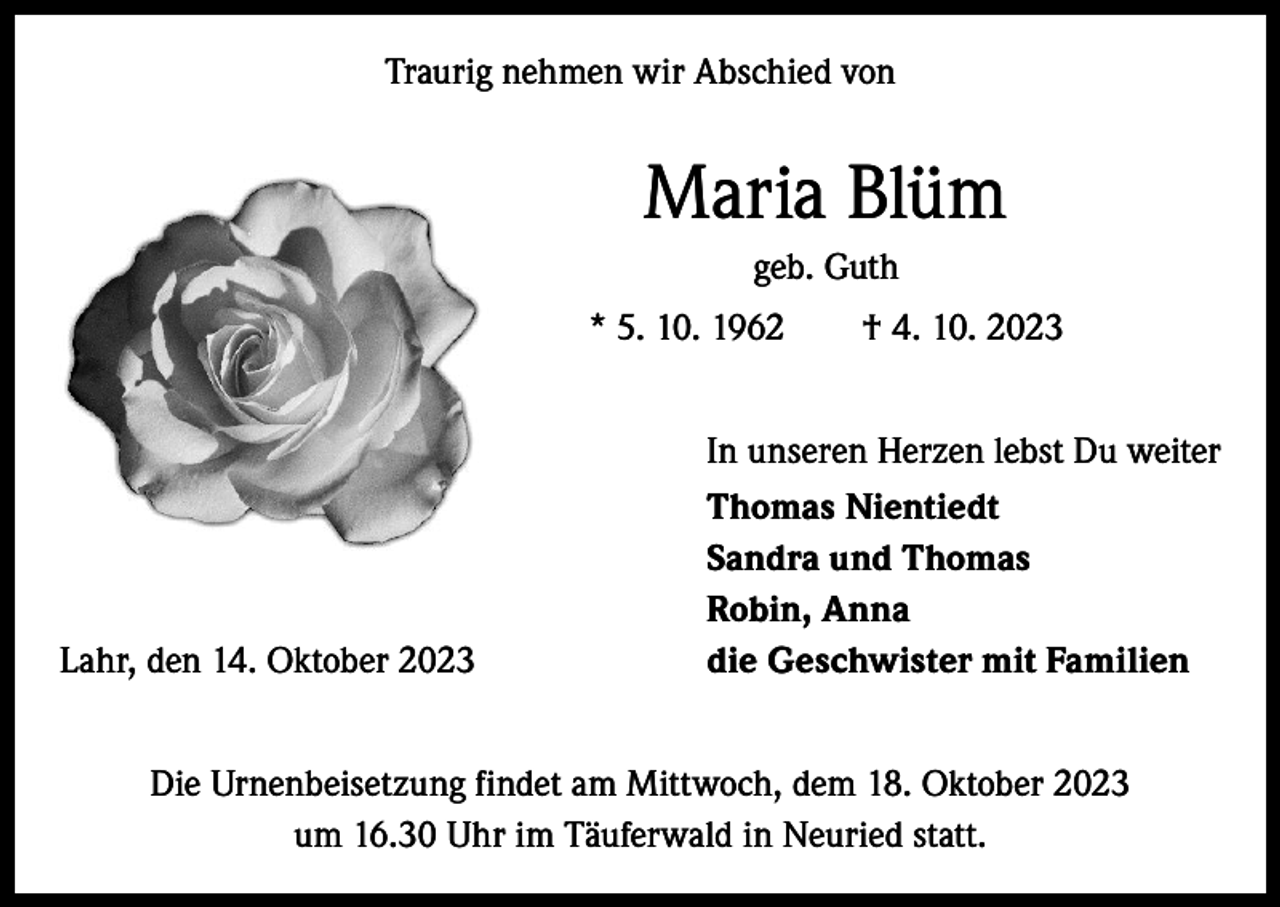 <p>Traurig nehmen wir Abschied von</p><p>Maria Blüm<br />geb. Guth<br />* 5. 10. 1962 † 4. 10. 2023</p><p>Lahr, den 14. Oktober 2023</p><p>In unseren Herzen lebst Du weiter<br />Thomas Nientiedt<br />Sandra und Thomas<br />Robin, Anna<br />die Geschwister mit Familien</p><p>Die Urnenbeisetzung findet am Mittwoch, dem 18. Oktober 2023<br />um 16.30 Uhr im Täuferwald in Neuried statt.</p>