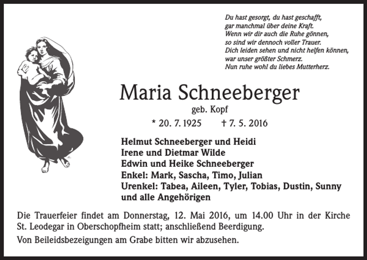 <p>Du hast gesorgt, du hast geschafft,<br />gar manchmal über deine Kraft.<br />Wenn wir dir auch die Ruhe gönnen,<br />so sind wir dennoch voller Trauer.<br />Dich leiden sehen und nicht helfen können,<br />war unser größter Schmerz.<br />Nun ruhe wohl du liebes Mutterherz.</p><p>Maria Schneeberger<br />geb. Kopf<br />* 20. 7. 1925 † 7. 5. 2016</p><p>Helmut Schneeberger und Heidi<br />Irene und Dietmar Wilde<br />Edwin und Heike Schneeberger<br />Enkel: Mark, Sascha, Timo, Julian<br />Urenkel: Tabea, Aileen, Tyler, Tobias, Dustin, Sunny<br />und alle Angehörigen<br />Die Trauerfeier findet am Donnerstag, 12. Mai 2016, um 14.00 Uhr in der Kirche<br />St. Leodegar in Oberschopfheim statt; anschließend Beerdigung.<br />Von Beileidsbezeigungen am Grabe bitten wir abzusehen.</p>