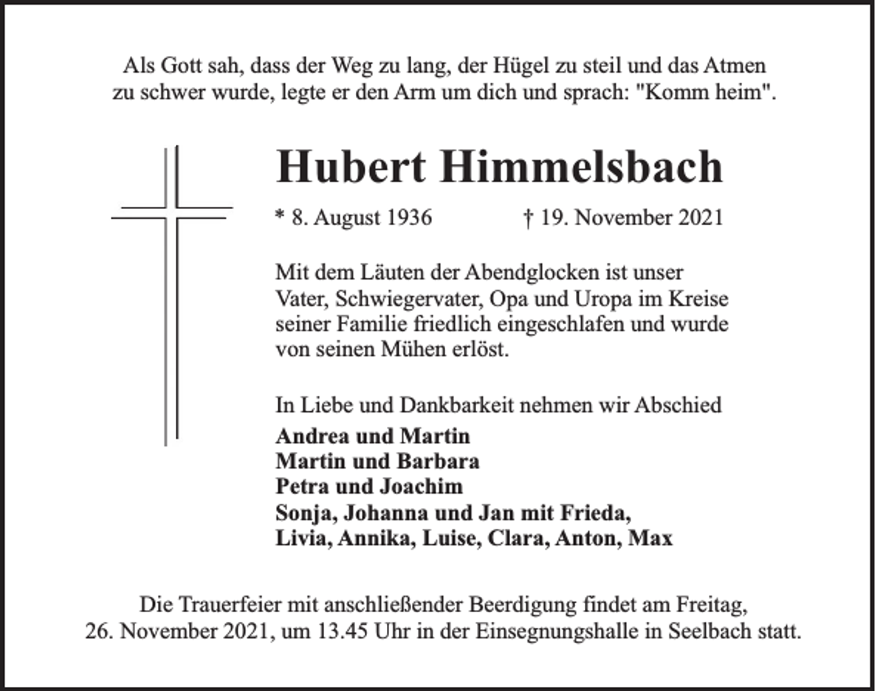 <p>Als Gott sah, dass der Weg zu lang, der Hügel zu steil und das Atmen<br />zu schwer wurde, legte er den Arm um dich und sprach: "Komm heim".</p><p>Hubert Himmelsbach<br />* 8. August 1936</p><p>† 19. November 2021</p><p>Mit dem Läuten der Abendglocken ist unser<br />Vater, Schwiegervater, Opa und Uropa im Kreise<br />seiner Familie friedlich eingeschlafen und wurde<br />von seinen Mühen erlöst.<br />In Liebe und Dankbarkeit nehmen wir Abschied<br />Andrea und Martin<br />Martin und Barbara<br />Petra und Joachim<br />Sonja, Johanna und Jan mit Frieda,<br />Livia, Annika, Luise, Clara, Anton, Max<br />Die Trauerfeier mit anschließender Beerdigung findet am Freitag,<br />26. November 2021, um 13.45 Uhr in der Einsegnungshalle in Seelbach statt.</p>