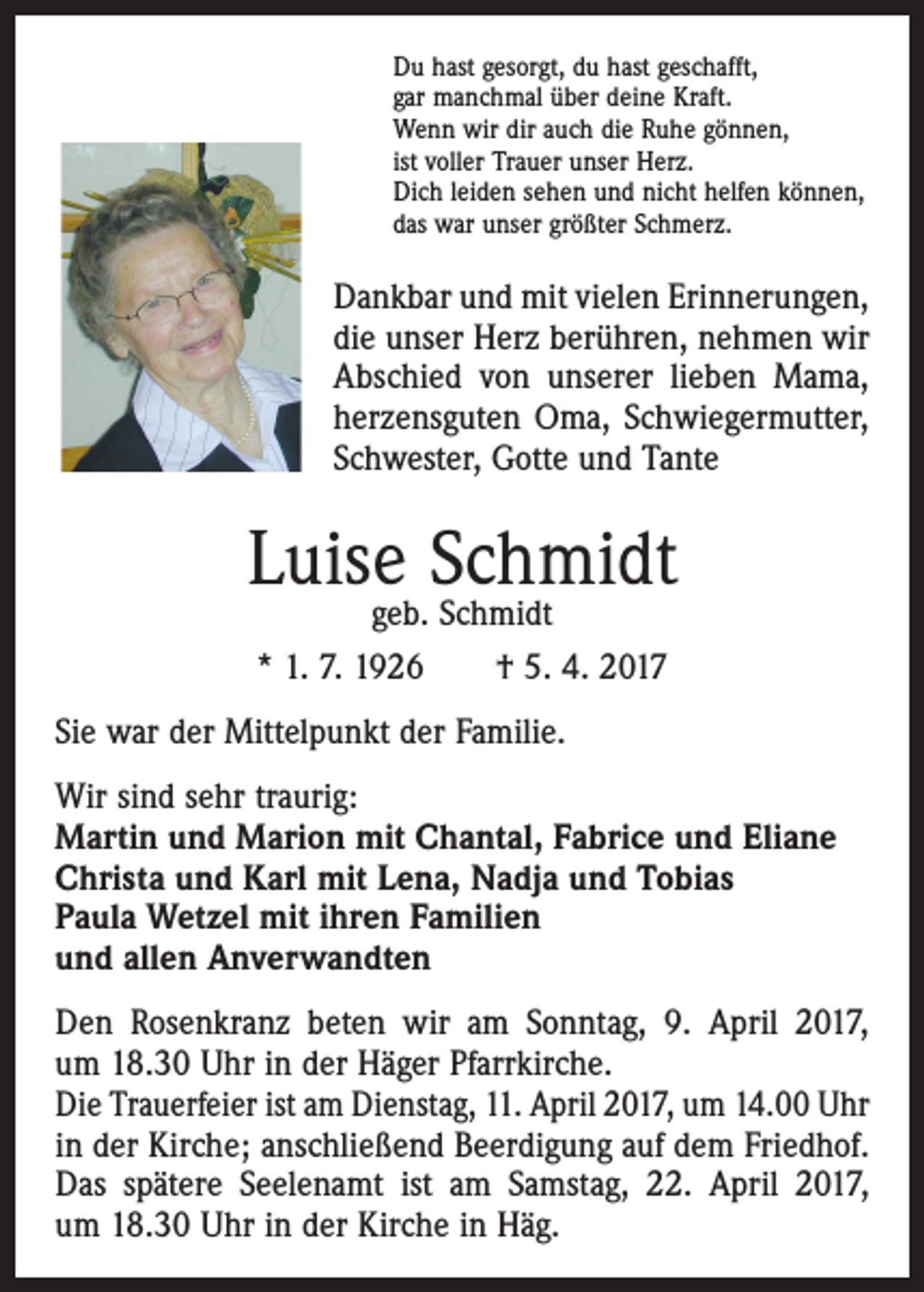 <p>Du hast gesorgt, du hast geschafft,<br />gar manchmal über deine Kraft.<br />Wenn wir dir auch die Ruhe gönnen,<br />ist voller Trauer unser Herz.<br />Dich leiden sehen und nicht helfen können,<br />das war unser größter Schmerz.</p><p>Dankbar und mit vielen Erinnerungen,<br />die unser Herz berühren, nehmen wir<br />Abschied von unserer lieben Mama,<br />­herzensguten Oma, Schwiegermutter,<br />Schwester, Gotte und Tante</p><p>Luise Schmidt<br />geb. Schmidt<br />* 1. 7. 1926 † 5. 4. 2017</p><p>Sie war der Mittelpunkt der Familie.<br />Wir sind sehr traurig:<br />Martin und Marion mit Chantal, Fabrice und Eliane<br />Christa und Karl mit Lena, Nadja und Tobias<br />Paula Wetzel mit ihren Familien<br />und allen Anverwandten<br />Den Rosenkranz beten wir am Sonntag, 9. April 2017,<br />um 18.30 Uhr in der Häger Pfarrkirche.<br />Die Trauerfeier ist am Dienstag, 11. April 2017, um 14.00 Uhr<br />in der Kirche; anschließend Beerdigung auf dem Friedhof.<br />Das spätere Seelenamt ist am Samstag, 22. April 2017,<br />um 18.30 Uhr in der Kirche in Häg.</p>