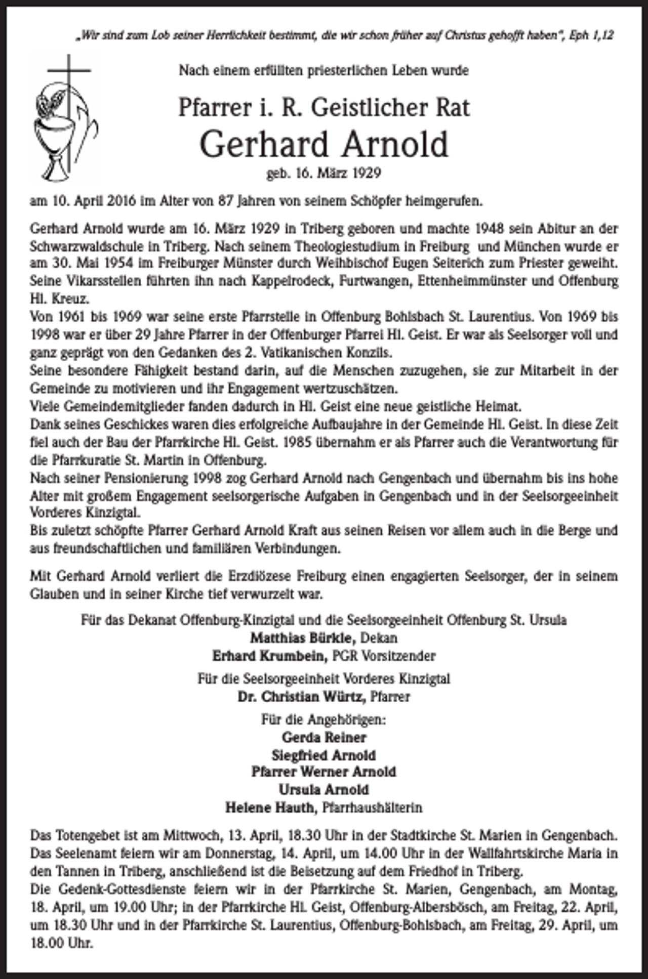 <p>„Wir sind zum Lob seiner Herrlichkeit bestimmt, die wir schon früher auf Christus gehofft haben“, Eph 1,12</p><p>Nach einem erfüllten priesterlichen Leben wurde</p><p>Pfarrer i. R. Geistlicher Rat</p><p>Gerhard Arnold<br />geb. 16. März 1929</p><p>am 10. April 2016 im Alter von 87 Jahren von seinem Schöpfer heimgerufen.<br />Gerhard Arnold wurde am 16. März 1929 in Triberg geboren und machte 1948 sein Abitur an der<br />Schwarzwaldschule in Triberg. Nach seinem Theologiestudium in Freiburg und München wurde er<br />am 30. Mai 1954 im Freiburger Münster durch Weihbischof Eugen Seiterich zum Priester geweiht.<br />Seine Vikarsstellen führten ihn nach Kappelrodeck, Furtwangen, Ettenheimmünster und Offenburg<br />Hl. Kreuz.<br />Von 1961 bis 1969 war seine erste Pfarrstelle in Offenburg Bohlsbach St. Laurentius. Von 1969 bis<br />1998 war er über 29 Jahre Pfarrer in der Offenburger Pfarrei Hl. Geist. Er war als Seelsorger voll und<br />ganz geprägt von den Gedanken des 2. Vatikanischen Konzils.<br />Seine besondere Fähigkeit bestand darin, auf die Menschen zuzugehen, sie zur Mitarbeit in der<br />Gemeinde zu motivieren und ihr Engagement wertzuschätzen.<br />Viele Gemeindemitglieder fanden dadurch in Hl. Geist eine neue geistliche Heimat.<br />Dank seines Geschickes waren dies erfolgreiche Aufbaujahre in der Gemeinde Hl. Geist. In diese Zeit<br />fiel auch der Bau der Pfarrkirche Hl. Geist. 1985 übernahm er als Pfarrer auch die Verantwortung für<br />die Pfarrkuratie St. Martin in Offenburg.<br />Nach seiner Pensionierung 1998 zog Gerhard Arnold nach Gengenbach und übernahm bis ins hohe<br />Alter mit großem Engagement seelsorgerische Aufgaben in Gengenbach und in der Seelsorgeeinheit<br />Vorderes Kinzigtal.<br />Bis zuletzt schöpfte Pfarrer Gerhard Arnold Kraft aus seinen Reisen vor allem auch in die Berge und<br />aus freundschaftlichen und familiären Verbindungen.<br />Mit Gerhard Arnold verliert die Erzdiözese Freiburg einen engagierten Seelsorger, der in seinem<br />Glauben und in seiner Kirche tief verwurzelt war.<br />Für das Dekanat Offenburg-Kinzigtal und die Seelsorgeeinheit Offenburg St. Ursula<br />Matthias Bürkle, Dekan<br />Erhard Krumbein, PGR Vorsitzender<br />Für die Seelsorgeeinheit Vorderes Kinzigtal<br />Dr. Christian Würtz, Pfarrer<br />Für die Angehörigen:<br />Gerda Reiner<br />Siegfried Arnold<br />Pfarrer Werner Arnold<br />Ursula Arnold<br />Helene Hauth, Pfarrhaushälterin<br />Das Totengebet ist am Mittwoch, 13. April, 18.30 Uhr in der Stadtkirche St. Marien in Gengenbach.<br />Das Seelenamt feiern wir am Donnerstag, 14. April, um 14.00 Uhr in der Wallfahrtskirche Maria in<br />den Tannen in Triberg, anschließend ist die Beisetzung auf dem Friedhof in Triberg.<br />Die Gedenk-Gottesdienste feiern wir in der Pfarrkirche St. Marien, Gengenbach, am Montag,<br />18. April, um 19.00 Uhr; in der Pfarrkirche Hl. Geist, Offenburg-Albersbösch, am Freitag, 22. April,<br />um 18.30 Uhr und in der Pfarrkirche St. Laurentius, Offenburg-Bohlsbach, am Freitag, 29. April, um<br />18.00 Uhr.</p>