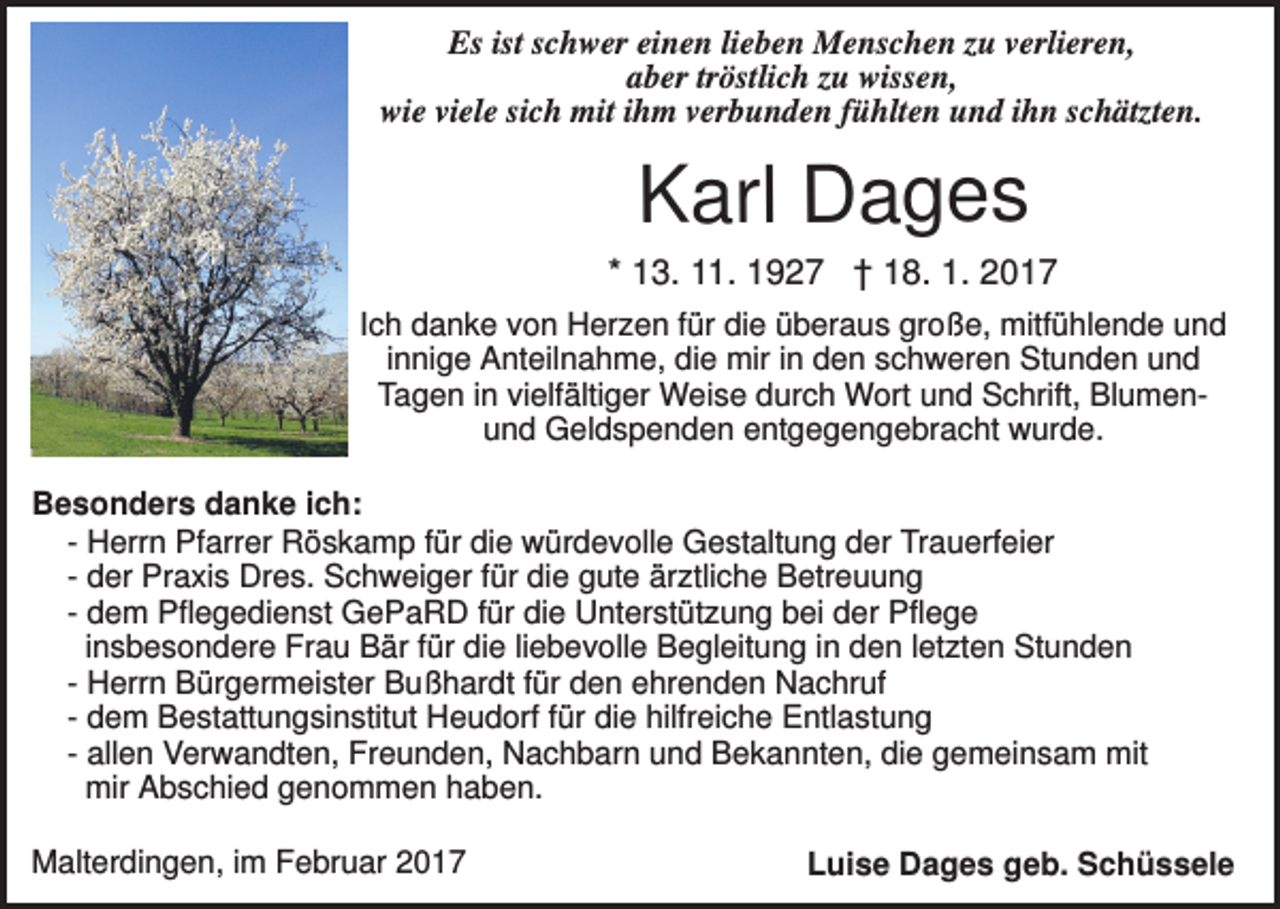<p>Es ist schwer einen lieben Menschen zu verlieren,<br />aber tröstlich zu wissen,<br />wie viele sich mit ihm verbunden fühlten und ihn schätzten.</p><p>Karl Dages<br />* 13. 11. 1927 † 18. 1. 2017<br />Ich danke von Herzen für die überaus große, mitfühlende und<br />innige Anteilnahme, die mir in den schweren Stunden und<br />Tagen in vielfältiger Weise durch Wort und Schrift, Blumenund Geldspenden entgegengebracht wurde.<br />Besonders danke ich:<br />- Herrn Pfarrer Röskamp für die würdevolle Gestaltung der Trauerfeier<br />- der Praxis Dres. Schweiger für die gute ärztliche Betreuung<br />- dem Pflegedienst GePaRD für die Unterstützung bei der Pflege<br />insbesondere Frau Bär für die liebevolle Begleitung in den letzten Stunden<br />- Herrn Bürgermeister Bußhardt für den ehrenden Nachruf<br />- dem Bestattungsinstitut Heudorf für die hilfreiche Entlastung<br />- allen Verwandten, Freunden, Nachbarn und Bekannten, die gemeinsam mit<br />mir Abschied genommen haben.<br />Malterdingen, im Februar 2017</p><p>Luise Dages geb. Schüssele</p>