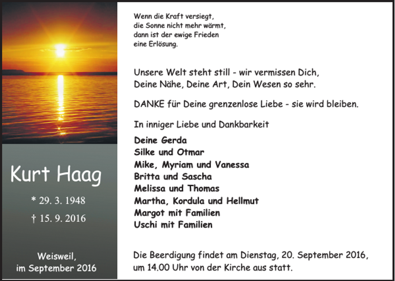 <p>Wenn die Kraft versiegt,<br />die Sonne nicht mehr wärmt,<br />dann ist der ewige Frieden<br />eine Erlösung.</p><p>Unsere Welt steht still - wir vermissen Dich,<br />Deine Nähe, Deine Art, Dein Wesen so sehr.<br />DANKE für Deine grenzenlose Liebe - sie wird bleiben.<br />In inniger Liebe und Dankbarkeit</p><p>Kurt Haag<br />* 29. 3. 1948</p><p>†</p><p>15. 9. 2016</p><p>Weisweil,<br />im September 2016</p><p>Deine Gerda<br />Silke und Otmar<br />Mike, Myriam und Vanessa<br />Britta und Sascha<br />Melissa und Thomas<br />Martha, Kordula und Hellmut<br />Margot mit Familien<br />Uschi mit Familien<br />Die Beerdigung findet am Dienstag, 20. September 2016,<br />um 14.00 Uhr von der Kirche aus statt.</p>