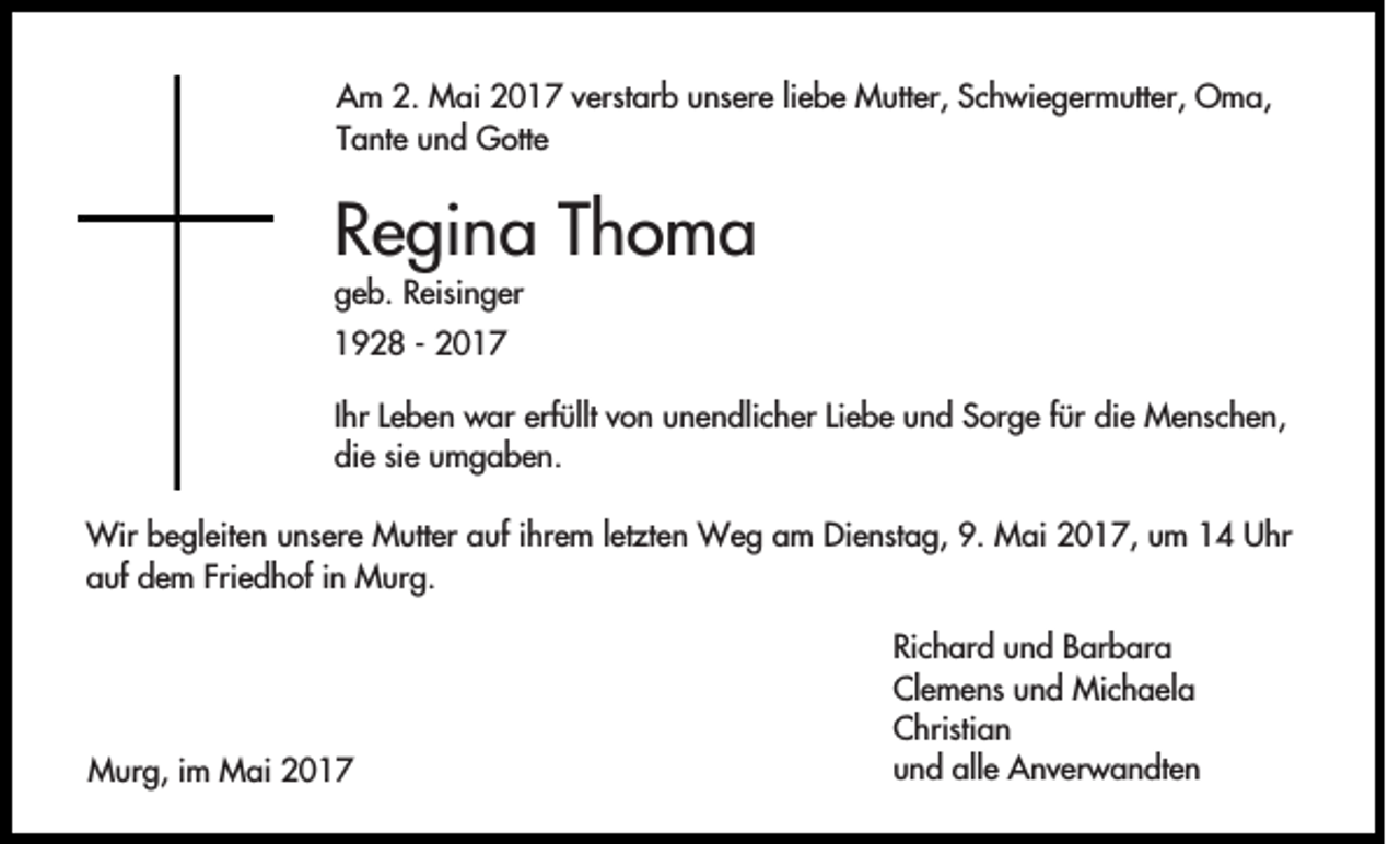 <p>Am 2. Mai 2017 verstarb unsere liebe Mutter, Schwiegermutter, Oma,<br />Tante und Gotte</p><p>Regina Thoma<br />geb. Reisinger<br />1928 - 2017<br />Ihr Leben war erfüllt von unendlicher Liebe und Sorge für die Menschen,<br />die sie umgaben.<br />Wir begleiten unsere Mutter auf ihrem letzten Weg am Dienstag, 9. Mai 2017, um 14 Uhr<br />auf dem Friedhof in Murg.</p><p>Murg, im Mai 2017</p><p>Richard und Barbara<br />Clemens und Michaela<br />Christian<br />und alle Anverwandten</p>