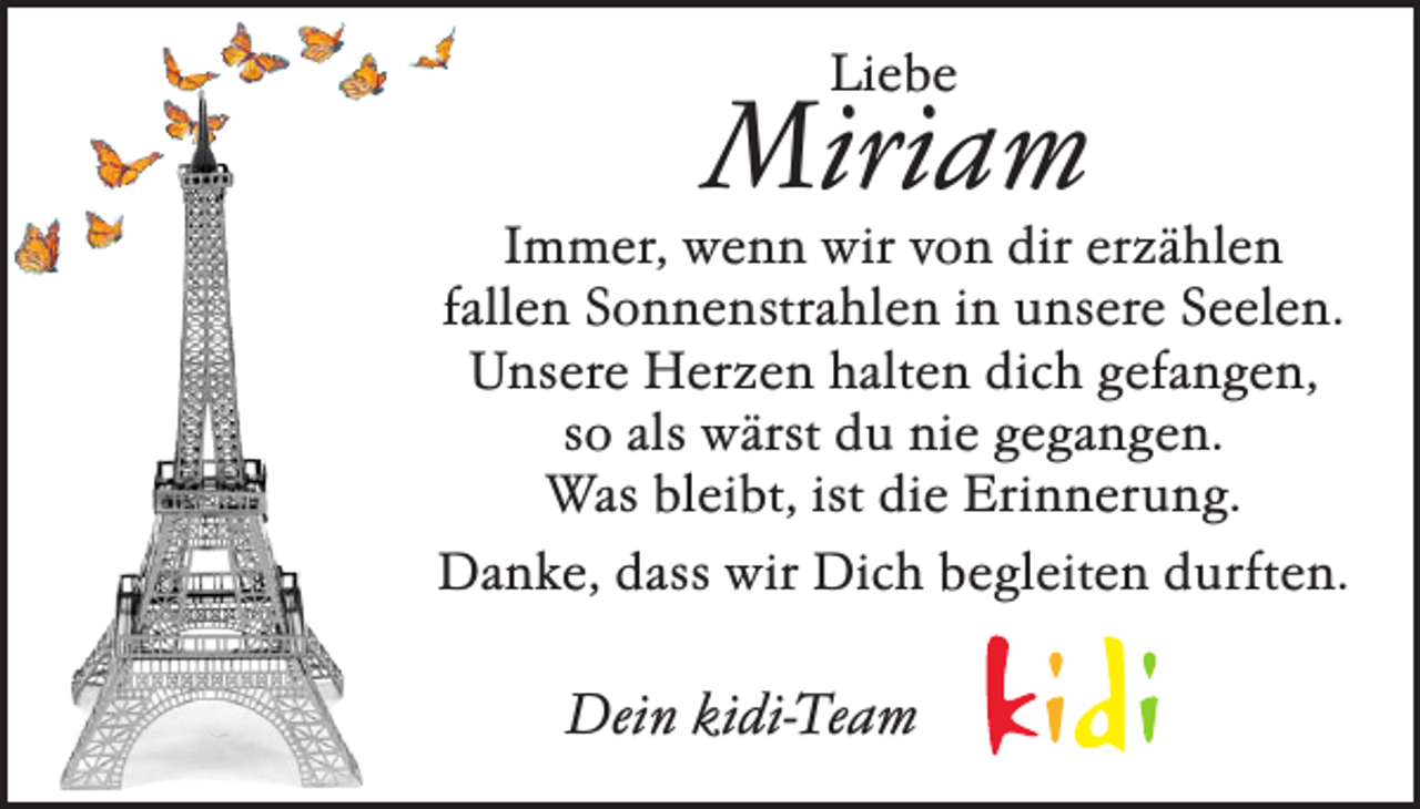 <p>Liebe</p><p>Miriam</p><p>Immer, wenn wir von dir erzählen<br />fallen Sonnenstrahlen in unsere Seelen.<br />Unsere Herzen halten dich gefangen,<br />so als wärst du nie gegangen.<br />Was bleibt, ist die Erinnerung.<br />Danke, dass wir Dich begleiten durften.</p><p>Dein kidi-Team</p>