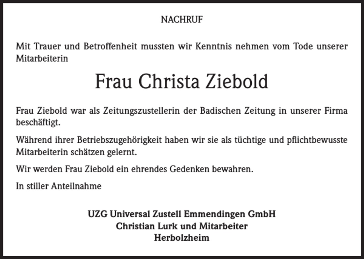 <p>NACHRUF<br />Mit Trauer und Betroffenheit mussten wir Kenntnis nehmen vom Tode unserer<br />Mitarbeiterin</p><p>Frau Christa Ziebold<br />Frau Ziebold war als Zeitungszustellerin der Badischen Zeitung in unserer Firma<br />beschäftigt.<br />Während ihrer Betriebszugehörigkeit haben wir sie als tüchtige und pflichtbewusste<br />Mitarbeiterin schätzen gelernt.<br />Wir werden Frau Ziebold ein ehrendes Gedenken bewahren.<br />In stiller Anteilnahme<br />UZG Universal Zustell Emmendingen GmbH<br />Christian Lurk und Mitarbeiter<br />Herbolzheim</p>