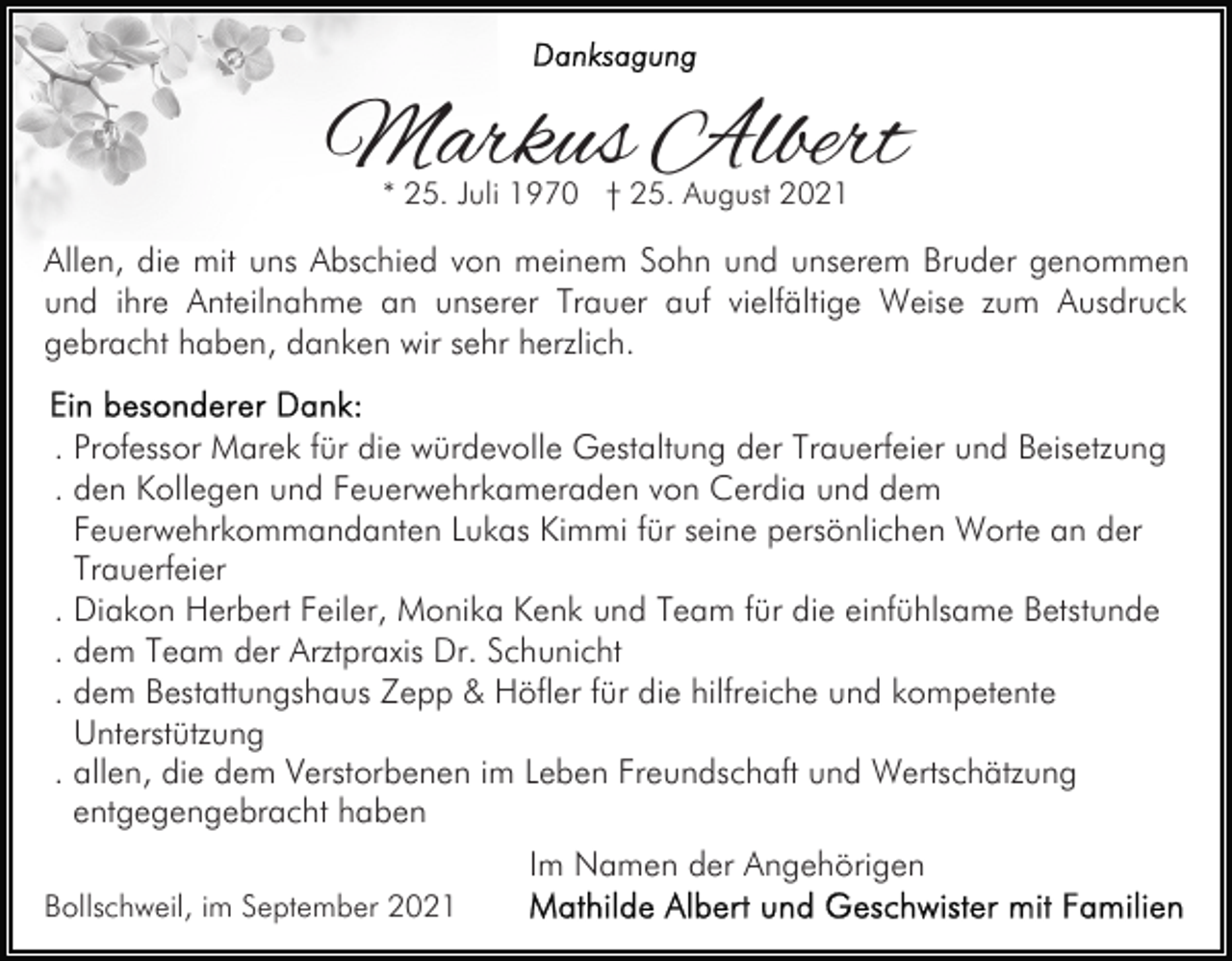<p>Markus Albert<br />* 25. Juli 1970 † 25. August 2021</p><p>Allen, die mit uns Abschied von meinem Sohn und unserem Bruder genommen<br />und ihre Anteilnahme an unserer Trauer auf vielfältige Weise zum Ausdruck<br />gebracht haben, danken wir sehr herzlich.<br />. Professor Marek für die würdevolle Gestaltung der Trauerfeier und Beisetzung<br />. den Kollegen und Feuerwehrkameraden von Cerdia und dem<br />Feuerwehrkommandanten Lukas Kimmi für seine persönlichen Worte an der<br />Trauerfeier<br />. Diakon Herbert Feiler, Monika Kenk und Team für die einfühlsame Betstunde<br />. dem Team der Arztpraxis Dr. Schunicht<br />. dem Bestattungshaus Zepp &amp; Höfler für die hilfreiche und kompetente<br />Unterstützung<br />. allen, die dem Verstorbenen im Leben Freundschaft und Wertschätzung<br />entgegengebracht haben<br />Im Namen der Angehörigen<br />Bollschweil, im September 2021</p>