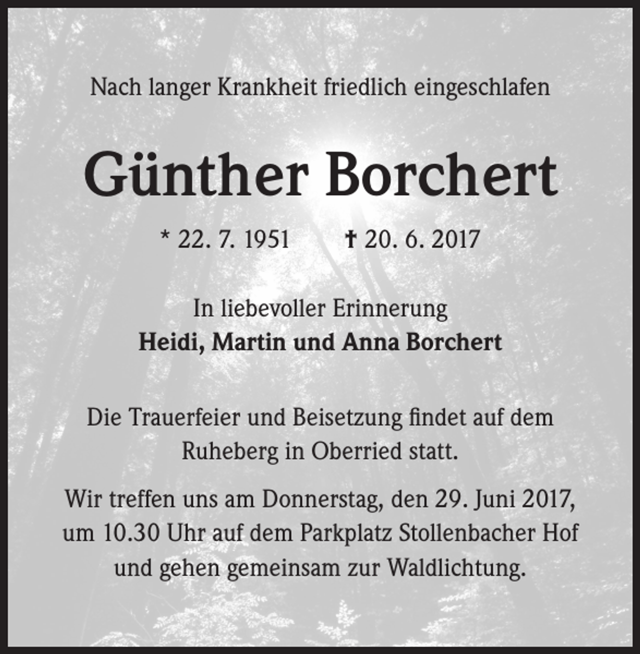 <p>Nach langer Krankheit friedlich eingeschlafen</p><p>Günther Borchert<br />* 22. 7. 1951 † 20. 6. 2017<br />In liebevoller Erinnerung<br />Heidi, Martin und Anna Borchert<br />Die Trauerfeier und Beisetzung findet auf dem<br />Ruheberg in Oberried statt.<br />Wir treffen uns am Donnerstag, den 29. Juni 2017,<br />um 10.30 Uhr auf dem Parkplatz Stollenbacher Hof<br />und gehen gemeinsam zur Waldlichtung.</p>