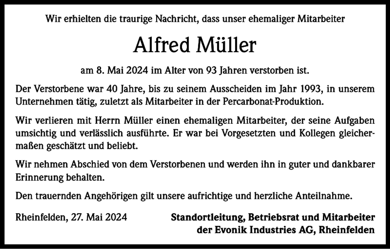 <p>Wir erhielten die traurige Nachricht, dass unser ehemaliger Mitarbeiter</p><p>Alfred Müller<br />am 8. Mai 2024 im Alter von 93 Jahren verstorben ist.<br />Der Verstorbene war 40 Jahre, bis zu seinem Ausscheiden im Jahr 1993, in unserem<br />Unternehmen tätig, zuletzt als Mitarbeiter in der Percarbonat-Produktion.<br />Wir verlieren mit Herrn Müller einen ehemaligen Mitarbeiter, der seine Aufgaben<br />umsichtig und verlässlich ausführte. Er war bei Vorgesetzten und Kollegen gleichermaßen geschätzt und beliebt.<br />Wir nehmen Abschied von dem Verstorbenen und werden ihn in guter und dankbarer<br />Erinnerung behalten.<br />Den trauernden Angehörigen gilt unsere aufrichtige und herzliche Anteilnahme.<br />Rheinfelden, 27. Mai 2024</p><p>Standortleitung, Betriebsrat und Mitarbeiter<br />der Evonik Industries AG, Rheinfelden</p>