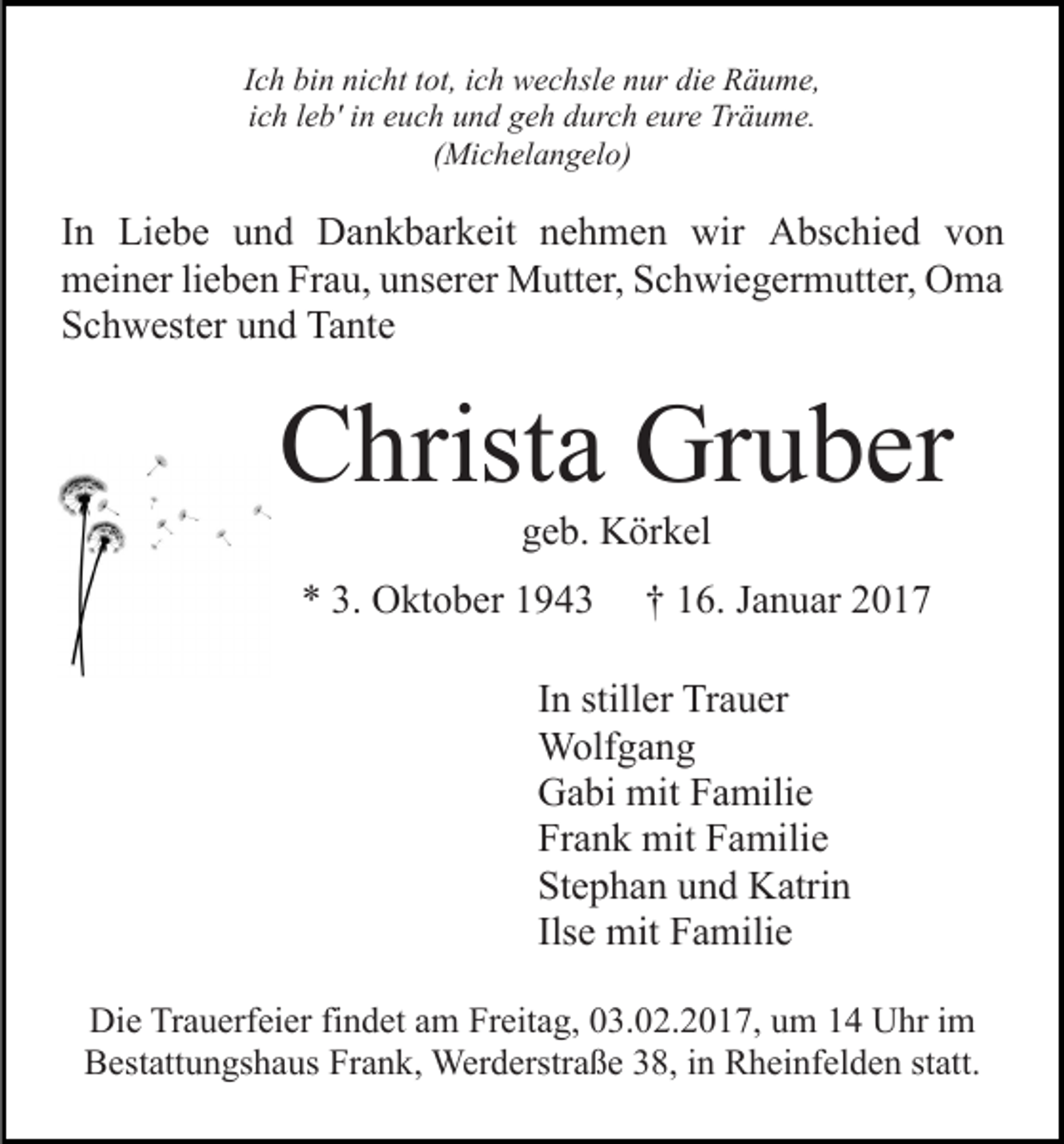 <p>Ich bin nicht tot, ich wechsle nur die Räume,<br />ich leb' in euch und geh durch eure Träume.<br />(Michelangelo)</p><p>In Liebe und Dankbarkeit nehmen wir Abschied von<br />meiner lieben Frau, unserer Mutter, Schwiegermutter, Oma<br />Schwester und Tante</p><p>Christa Gruber<br />geb. Körkel<br />* 3. Oktober 1943</p><p>† 16. Januar 2017</p><p>In stiller Trauer<br />Wolfgang<br />Gabi mit Familie<br />Frank mit Familie<br />Stephan und Katrin<br />Ilse mit Familie<br />Die Trauerfeier findet am Freitag, 03.02.2017, um 14 Uhr im<br />Bestattungshaus Frank, Werderstraße 38, in Rheinfelden statt.</p>