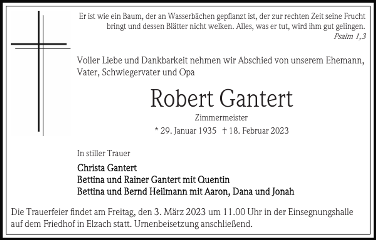 <p>Er ist wie ein Baum, der an Wasserbächen gepﬂanzt ist, der zur rechten Zeit seine Frucht<br />bringt und dessen Blätter nicht welken. Alles, was er tut, wird ihm gut gelingen.<br />Psalm 1,3</p><p>Voller Liebe und Dankbarkeit nehmen wir Abschied von unserem Ehemann,<br />Vater, Schwiegervater und Opa</p><p>Robert Gantert<br />Zimmermeister<br />* 29. Januar 1935 † 18. Februar 2023<br />In stiller Trauer</p><p>Die Trauerfeier ﬁndet am Freitag, den 3. März 2023 um 11.00 Uhr in der Einsegnungshalle<br />auf dem Friedhof in Elzach statt. Urnenbeisetzung anschließend.</p>