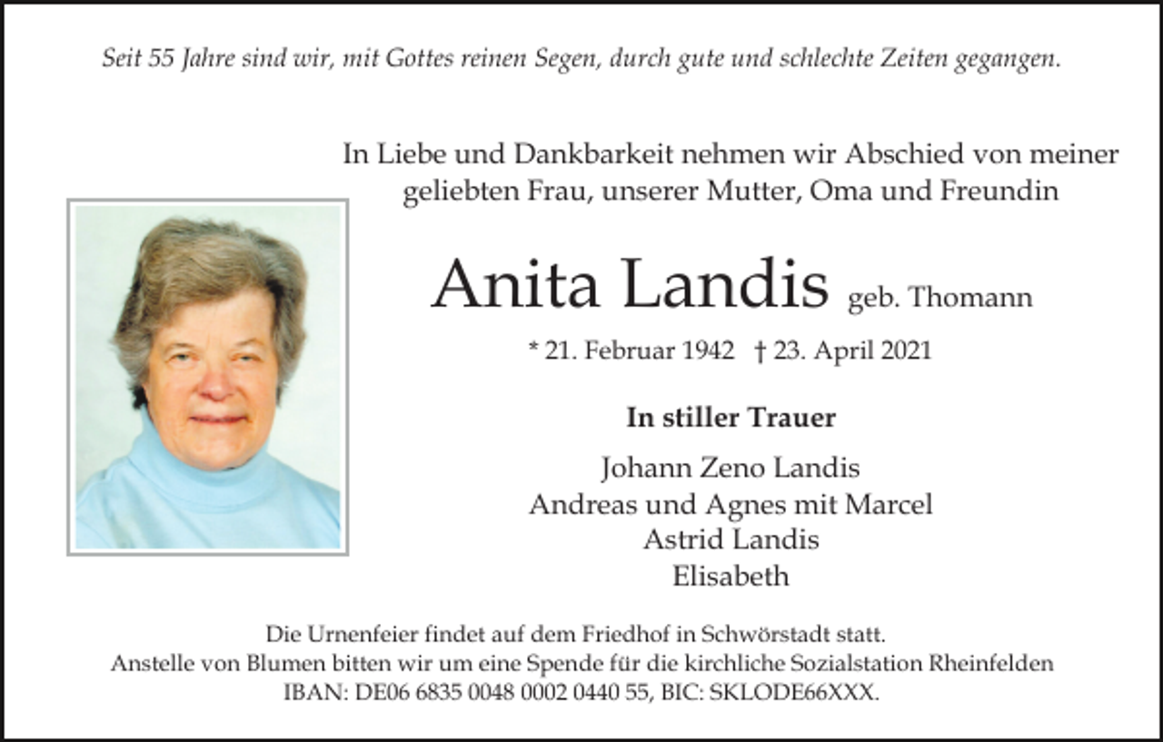 <p>Seit 55 Jahre sind wir, mit Gottes reinen Segen, durch gute und schlechte Zeiten gegangen.</p><p>In Liebe und Dankbarkeit nehmen wir Abschied von meiner<br />geliebten Frau, unserer Mutter, Oma und Freundin</p><p>Anita Landis geb. Thomann<br />* 21. Februar 1942 † 23. April 2021</p><p>In stiller Trauer<br />Johann Zeno Landis<br />Andreas und Agnes mit Marcel<br />Astrid Landis<br />Elisabeth<br />Die Urnenfeier findet auf dem Friedhof in Schwörstadt statt.<br />Anstelle von Blumen bitten wir um eine Spende für die kirchliche Sozialstation Rheinfelden<br />IBAN: DE0835 0048 0002 0440 55, BIC: SKLODE66XXX.</p>