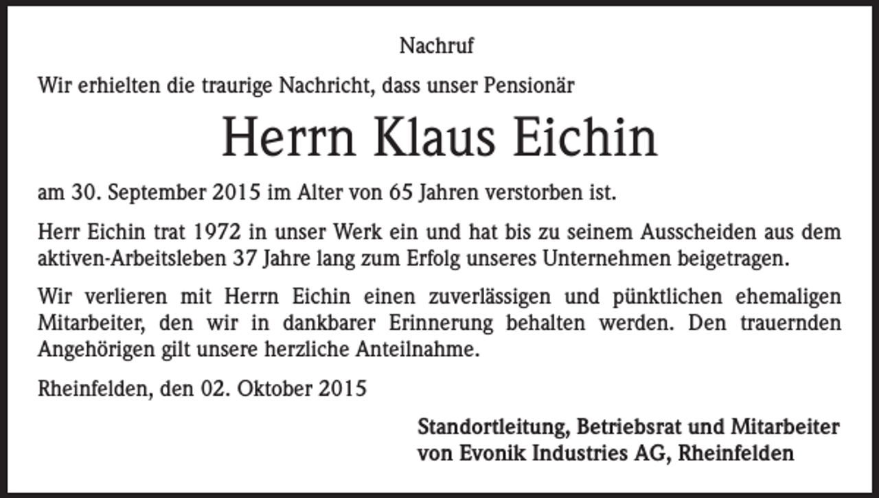 <p>Nachruf<br />Wir erhielten die traurige Nachricht, dass unser Pensionär</p><p>Herrn Klaus Eichin<br />am 30. September 2015 im Alter von 65 Jahren verstorben ist.<br />Herr Eichin trat 1972 in unser Werk ein und hat bis zu seinem Ausscheiden aus dem<br />aktiven-Arbeitsleben 37 Jahre lang zum Erfolg unseres Unternehmen beigetragen.<br />Wir verlieren mit Herrn Eichin einen zuverlässigen und pünktlichen ehemaligen<br />Mitarbeiter, den wir in dankbarer Erinnerung behalten werden. Den trauernden<br />Angehörigen gilt unsere herzliche Anteilnahme.<br />Rheinfelden, den 02. Oktober 2015<br />Standortleitung, Betriebsrat und Mitarbeiter<br />von Evonik Industries AG, Rheinfelden</p>