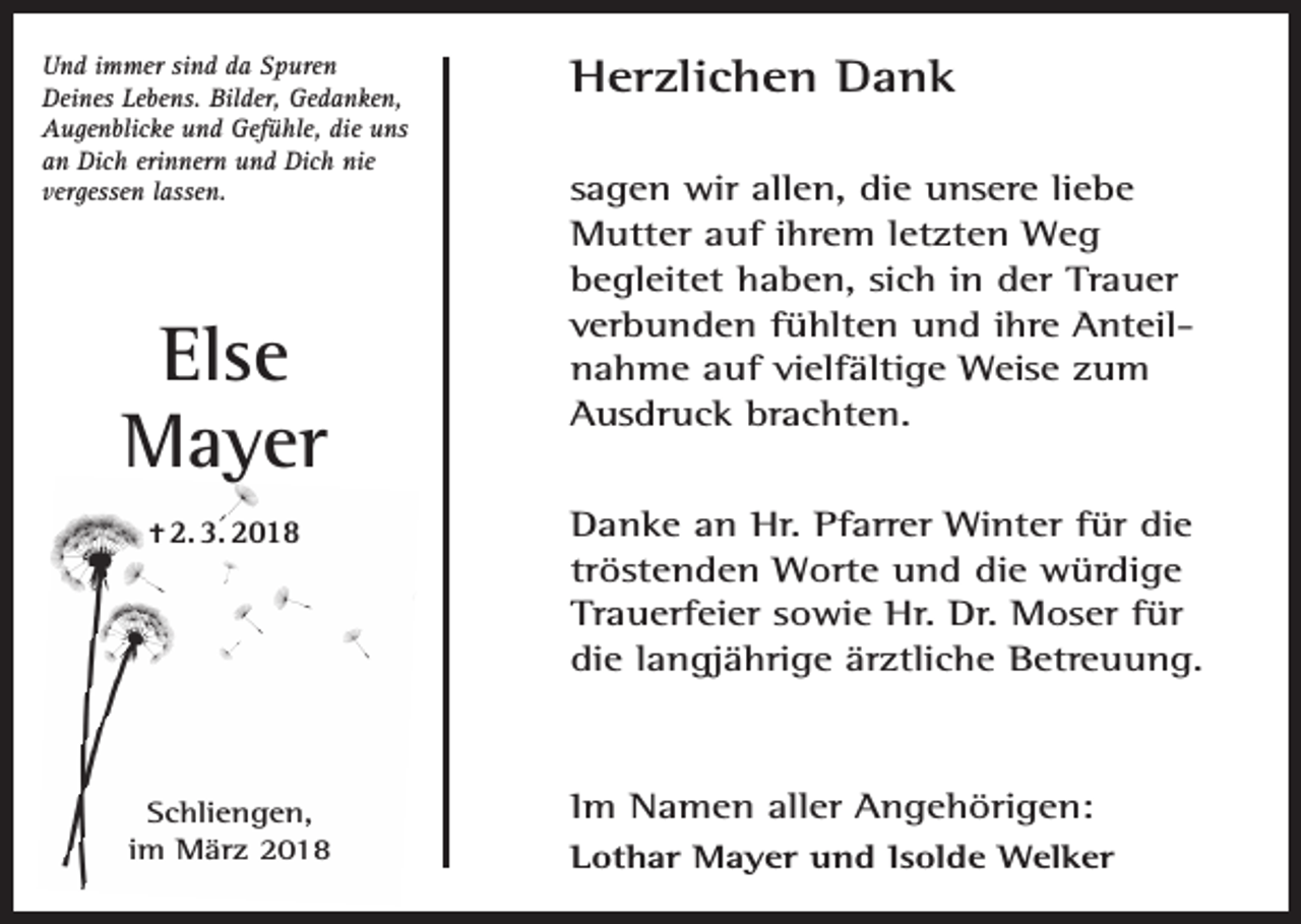 <p>Und immer sind da Spuren<br />Deines Lebens. Bilder, Gedanken,<br />Augenblicke und Gefühle, die uns<br />an Dich erinnern und Dich nie<br />vergessen lassen.</p><p>Else<br />Mayer<br />✝ 2. 3. 2018</p><p>Schliengen,<br />im März 2018</p><p>Herzlichen Dank<br />sagen wir allen, die unsere liebe<br />Mutter auf ihrem letzten Weg<br />begleitet haben, sich in der Trauer<br />verbunden fühlten und ihre Anteilnahme auf vielfältige Weise zum<br />Ausdruck brachten.<br />Danke an Hr. Pfarrer Winter für die<br />tröstenden Worte und die würdige<br />Trauerfeier sowie Hr. Dr. Moser für<br />die langjährige ärztliche Betreuung.</p><p>Im Namen aller Angehörigen:<br />Lothar Mayer und Isolde Welker</p>