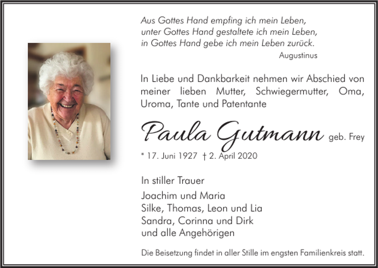 <p>Aus Gottes Hand empfing ich mein Leben,<br />unter Gottes Hand gestaltete ich mein Leben,<br />in Gottes Hand gebe ich mein Leben zurück.<br />Augustinus</p><p>In Liebe und Dankbarkeit nehmen wir Abschied von<br />meiner lieben Mutter, Schwiegermutter, Oma,<br />Uroma, Tante und Patentante</p><p>Paula Gutmann</p><p>geb. Frey</p><p>* 17. Juni 1927 † 2. April 2020</p><p>In stiller Trauer<br />Joachim und Maria<br />Silke, Thomas, Leon und Lia<br />Sandra, Corinna und Dirk<br />und alle Angehörigen<br />Die Beisetzung findet in aller Stille im engsten Familienkreis statt.</p>