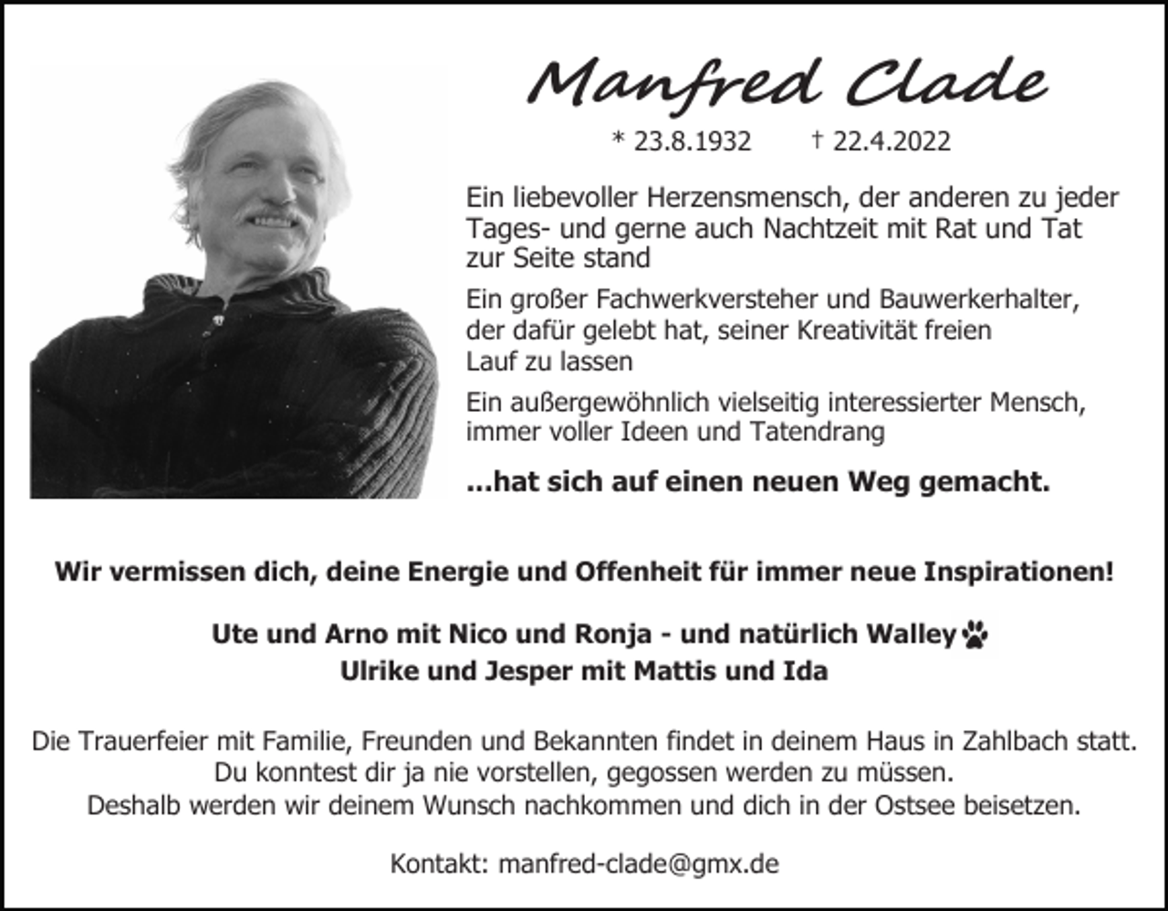 <p>M�n��e� Cla��<br />* 23.8.1932</p><p>† 22.4.2022</p><p>Ein liebevoller Herzensmensch, der anderen zu jeder<br />Tages- und gerne auch Nachtzeit mit Rat und Tat<br />zur Seite stand<br />Ein großer Fachwerkversteher und Bauwerkerhalter,<br />der dafür gelebt hat, seiner Kreativität freien<br />Lauf zu lassen<br />Ein außergewöhnlich vielseitig interessierter Mensch,<br />immer voller Ideen und Tatendrang</p><p>...hat sich auf einen neuen Weg gemacht.<br />Wir vermissen dich, deine Energie und Offenheit für immer neue Inspirationen!<br />Ute und Arno mit Nico und Ronja - und natürlich Walley<br />Ulrike und Jesper mit Mattis und Ida<br />Die Trauerfeier mit Familie, Freunden und Bekannten findet in deinem Haus in Zahlbach statt.<br />Du konntest dir ja nie vorstellen, gegossen werden zu müssen.<br />Deshalb werden wir deinem Wunsch nachkommen und dich in der Ostsee beisetzen.<br />Kontakt: manfred-clade@gmx.de</p>