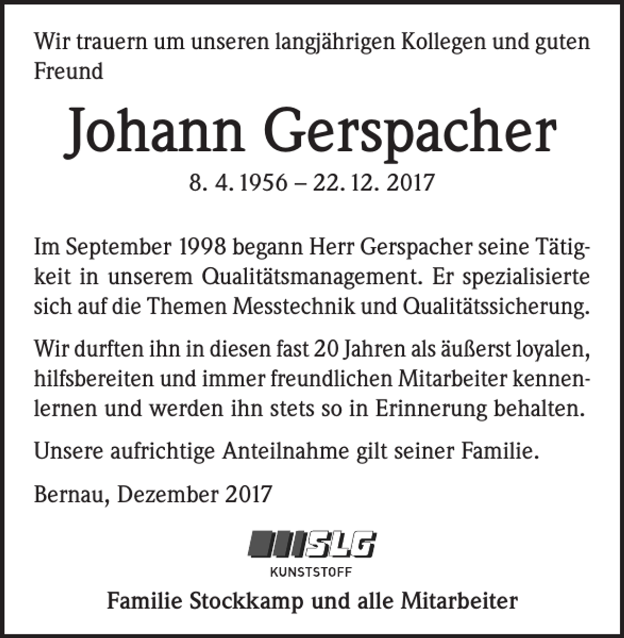 <p>Wir trauern um unseren langjährigen Kollegen und guten<br />Freund</p><p>Johann Gerspacher<br />8. 4. 1956 – 22. 12. 2017<br />Im September 1998 begann Herr Gerspacher seine Tätigkeit in unserem Qualitätsmanagement. Er spezialisierte<br />sich auf die Themen Messtechnik und Qualitätssicherung.<br />Wir durften ihn in diesen fast 20 Jahren als äußerst loyalen,<br />hilfsbereiten und immer freundlichen Mitarbeiter kennenlernen und werden ihn stets so in Erinnerung behalten.<br />Unsere aufrichtige Anteilnahme gilt seiner Familie.<br />Bernau, Dezember 2017</p><p>Familie Stockkamp und alle Mitarbeiter</p>