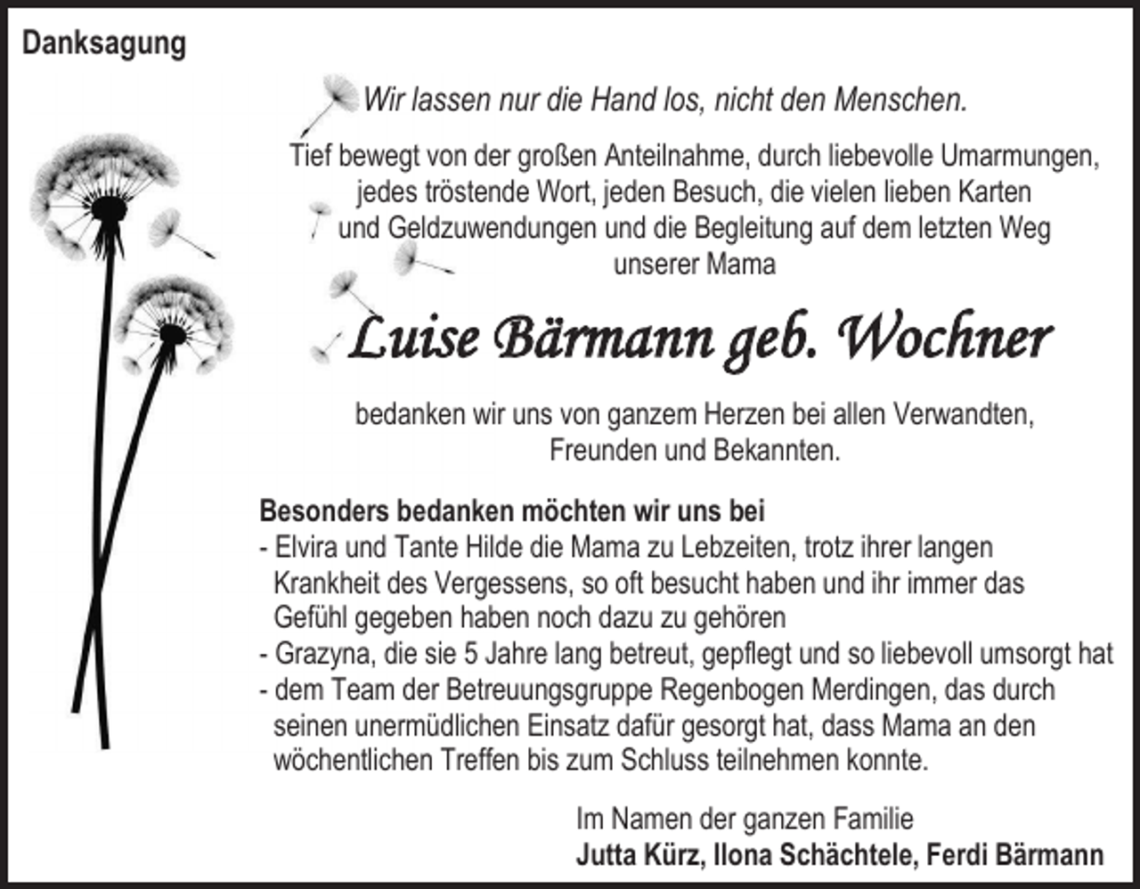 <p>Danksagung<br />Wir lassen nur die Hand los, nicht den Menschen.<br />Tief bewegt von der großen Anteilnahme, durch liebevolle Umarmungen,<br />jedes tröstende Wort, jeden Besuch, die vielen lieben Karten<br />und Geldzuwendungen und die Begleitung auf dem letzten Weg<br />unserer Mama</p><p>Luise Bärmann geb. Wochner<br />bedanken wir uns von ganzem Herzen bei allen Verwandten,<br />Freunden und Bekannten.<br />Besonders bedanken möchten wir uns bei<br />- Elvira und Tante Hilde die Mama zu Lebzeiten, trotz ihrer langen<br />Krankheit des Vergessens, so oft besucht haben und ihr immer das<br />Gefühl gegeben haben noch dazu zu gehören<br />- Grazyna, die sie 5 Jahre lang betreut, gepflegt und so liebevoll umsorgt hat<br />- dem Team der Betreuungsgruppe Regenbogen Merdingen, das durch<br />seinen unermüdlichen Einsatz dafür gesorgt hat, dass Mama an den<br />wöchentlichen Treffen bis zum Schluss teilnehmen konnte.<br />Im Namen der ganzen Familie<br />Jutta Kürz, Ilona Schächtele, Ferdi Bärmann</p>