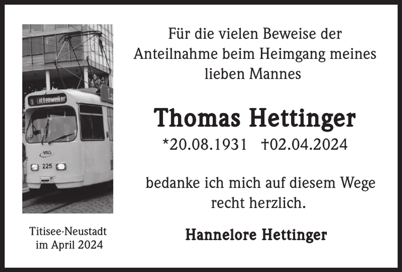 <p>Für die vielen Beweise der<br />Anteilnahme beim Heimgang meines<br />lieben Mannes</p><p>Thomas Hettinger<br />*20.08.1931 †02.04.2024<br />bedanke ich mich auf diesem Wege<br />recht herzlich.<br />Titisee-Neustadt<br />im April 2024</p><p>Hannelore Hettinger</p>