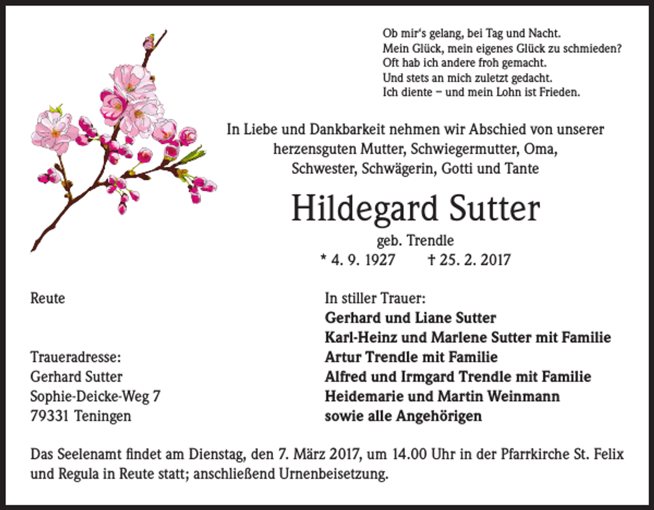 <p>Ob mir‘s gelang, bei Tag und Nacht.<br />Mein Glück, mein eigenes Glück zu schmieden?<br />Oft hab ich andere froh gemacht.<br />Und stets an mich zuletzt gedacht.<br />Ich diente – und mein Lohn ist Frieden.</p><p>In Liebe und Dankbarkeit nehmen wir Abschied von unserer<br />herzensguten Mutter, Schwiegermutter, Oma,<br />Schwester, Schwägerin, Gotti und Tante</p><p>Hildegard Sutter</p><p>geb. Trendle<br />* 4. 9. 1927 † 25. 2. 2017</p><p>Reute In stiller Trauer:<br />Gerhard und Liane Sutter<br />Karl-Heinz und Marlene Sutter mit Familie<br />Traueradresse:<br />Artur Trendle mit Familie<br />Gerhard Sutter<br />Alfred und Irmgard Trendle mit Familie<br />Sophie-Deicke-Weg 7<br />Heidemarie und Martin Weinmann<br />79331 Teningen<br />sowie alle Angehörigen<br />Das Seelenamt findet am Dienstag, den 7. März 2017, um 14.00 Uhr in der Pfarrkirche St. Felix<br />und Regula in Reute statt; anschließend Urnenbeisetzung.</p>