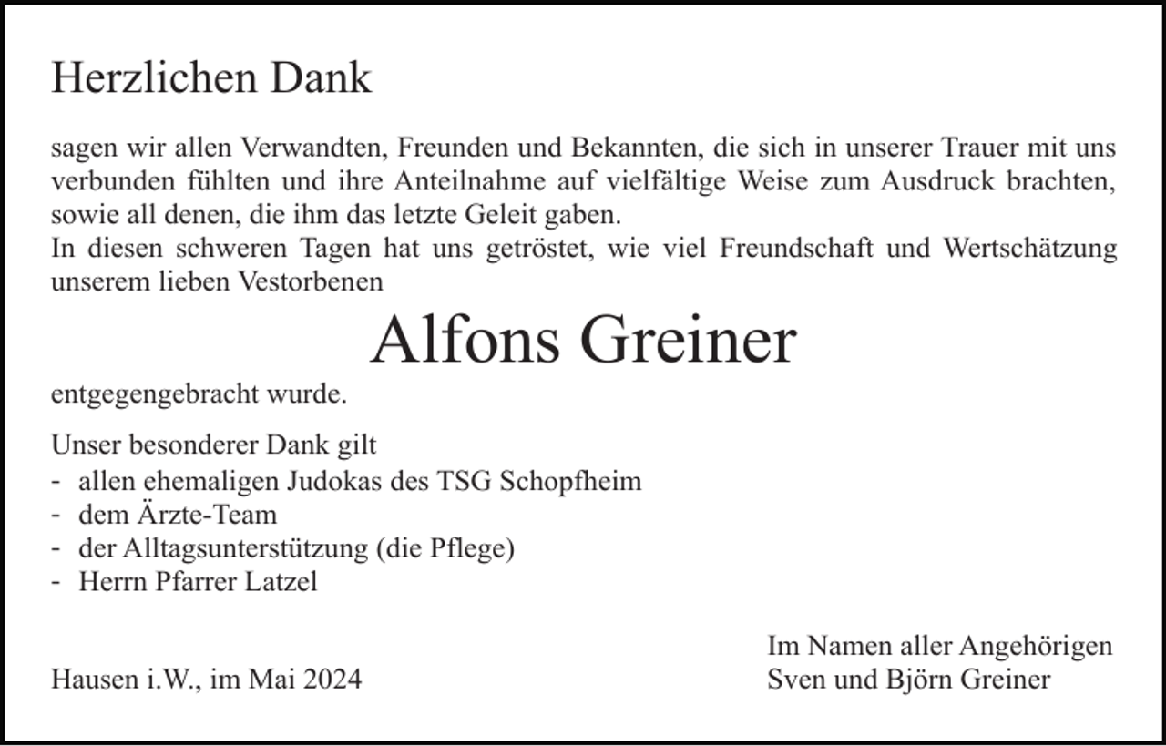 <p>Herzlichen Dank<br />sagen wir allen Verwandten, Freunden und Bekannten, die sich in unserer Trauer mit uns<br />verbunden fühlten und ihre Anteilnahme auf vielfältige Weise zum Ausdruck brachten,<br />sowie all denen, die ihm das letzte Geleit gaben.<br />In diesen schweren Tagen hat uns getröstet, wie viel Freundschaft und Wertschätzung<br />unserem lieben Vestorbenen</p><p>Alfons Greiner<br />entgegengebracht wurde.<br />Unser besonderer Dank gilt<br />- allen ehemaligen Judokas des TSG Schopfheim<br />- dem Ärzte-Team<br />- der Alltagsunterstützung (die Pflege)<br />- Herrn Pfarrer Latzel<br />Hausen i.W., im Mai 2024</p><p>Im Namen aller Angehörigen<br />Sven und Björn Greiner</p>