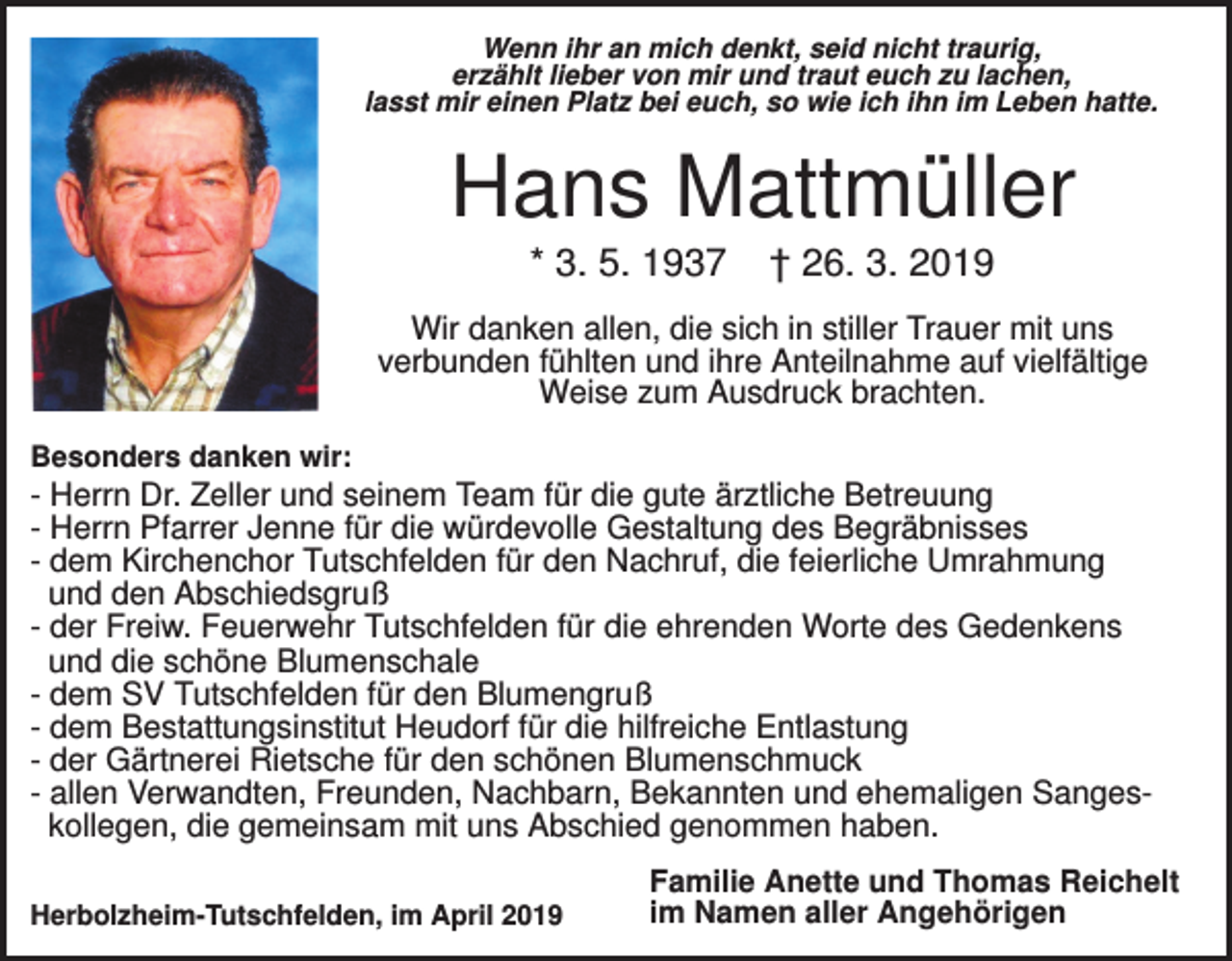 <p>Wenn ihr an mich denkt, seid nicht traurig,<br />erzählt lieber von mir und traut euch zu lachen,<br />lasst mir einen Platz bei euch, so wie ich ihn im Leben hatte.</p><p>Hans Mattmüller<br />* 3. 5. 1937</p><p>† 26. 3. 2019</p><p>Wir danken allen, die sich in stiller Trauer mit uns<br />verbunden fühlten und ihre Anteilnahme auf vielfältige<br />Weise zum Ausdruck brachten.<br />Besonders danken wir:</p><p>- Herrn Dr. Zeller und seinem Team für die gute ärztliche Betreuung<br />- Herrn Pfarrer Jenne für die würdevolle Gestaltung des Begräbnisses<br />- dem Kirchenchor Tutschfelden für den Nachruf, die feierliche Umrahmung<br />und den Abschiedsgruß<br />- der Freiw. Feuerwehr Tutschfelden für die ehrenden Worte des Gedenkens<br />und die schöne Blumenschale<br />- dem SV Tutschfelden für den Blumengruß<br />- dem Bestattungsinstitut Heudorf für die hilfreiche Entlastung<br />- der Gärtnerei Rietsche für den schönen Blumenschmuck<br />- allen Verwandten, Freunden, Nachbarn, Bekannten und ehemaligen Sangeskollegen, die gemeinsam mit uns Abschied genommen haben.<br />Herbolzheim-Tutschfelden, im April 2019</p><p>Familie Anette und Thomas Reichelt<br />im Namen aller Angehörigen</p>