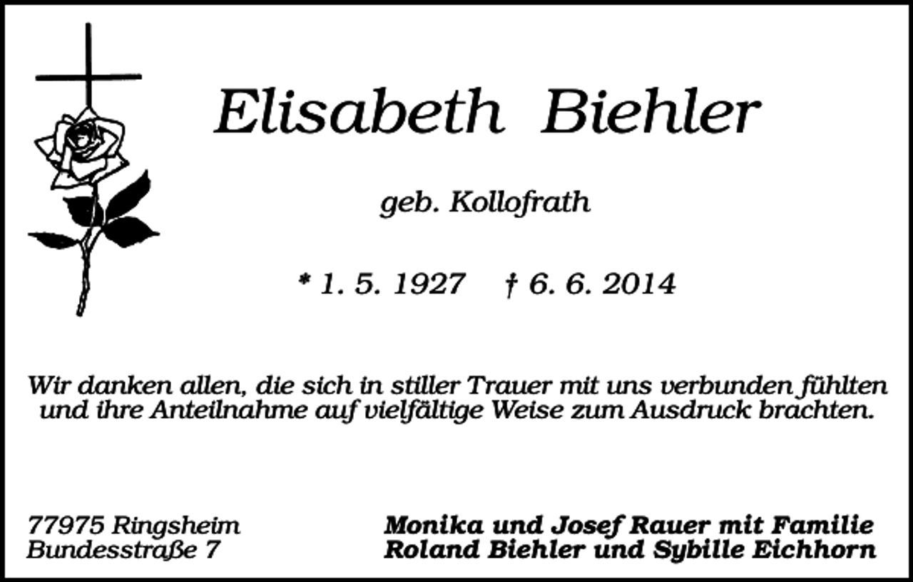 <p>Elisabeth Biehler<br />geb. Kollofrath<br />* 1. 5. 1927</p><p>† 6. 6. 2014</p><p>Wir danken allen, die sich in stiller Trauer mit uns verbunden fühlten<br />und ihre Anteilnahme auf vielfältige Weise zum Ausdruck brachten.</p><p>77975 Ringsheim<br />Bundesstraße 7</p><p>Monika und Josef Rauer mit Familie<br />Roland Biehler und Sybille Eichhorn</p>