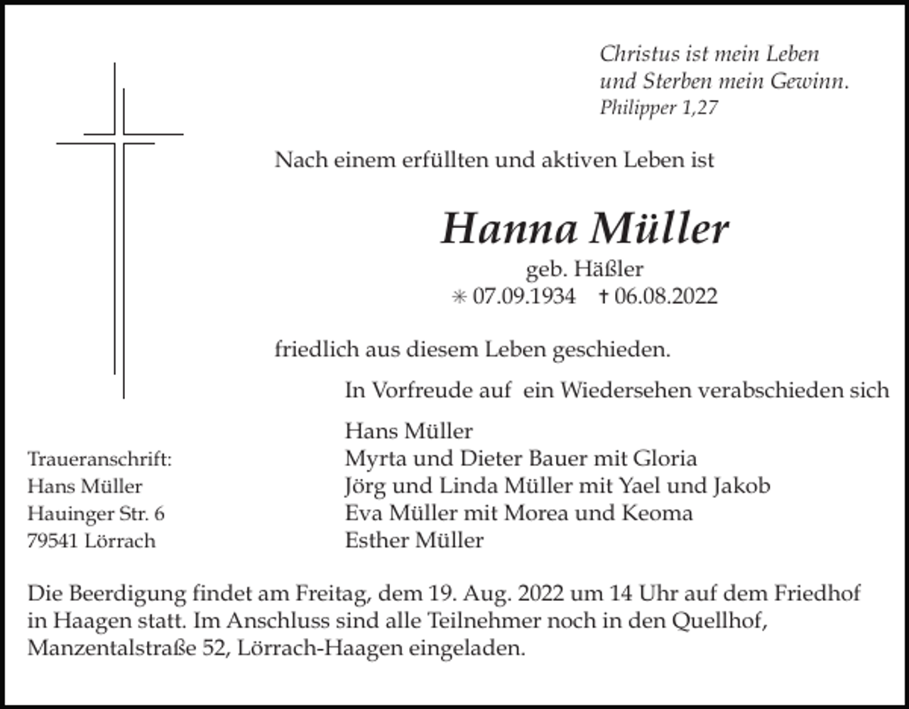 <p>Christus ist mein Leben<br />und Sterben mein Gewinn.<br />Philipper 1,27</p><p>Nach einem erfüllten und aktiven Leben ist</p><p>Hanna Müller<br />geb. Häßler<br />✝ 06.08.2022</p><p>✳ 07.09.1934</p><p>friedlich aus diesem Leben geschieden.<br />In Vorfreude auf ein Wiedersehen verabschieden sich<br />Traueranschrift:<br />Hans Müller<br />Hauinger Str. 6<br />79541 Lörrach</p><p>Hans Müller<br />Myrta und Dieter Bauer mit Gloria<br />Jörg und Linda Müller mit Yael und Jakob<br />Eva Müller mit Morea und Keoma<br />Esther Müller</p><p>Die Beerdigung findet am Freitag, dem 19. Aug. 2022 um 14 Uhr auf dem Friedhof<br />in Haagen statt. Im Anschluss sind alle Teilnehmer noch in den Quellhof,<br />Manzentalstraße 52, Lörrach-Haagen eingeladen.</p>