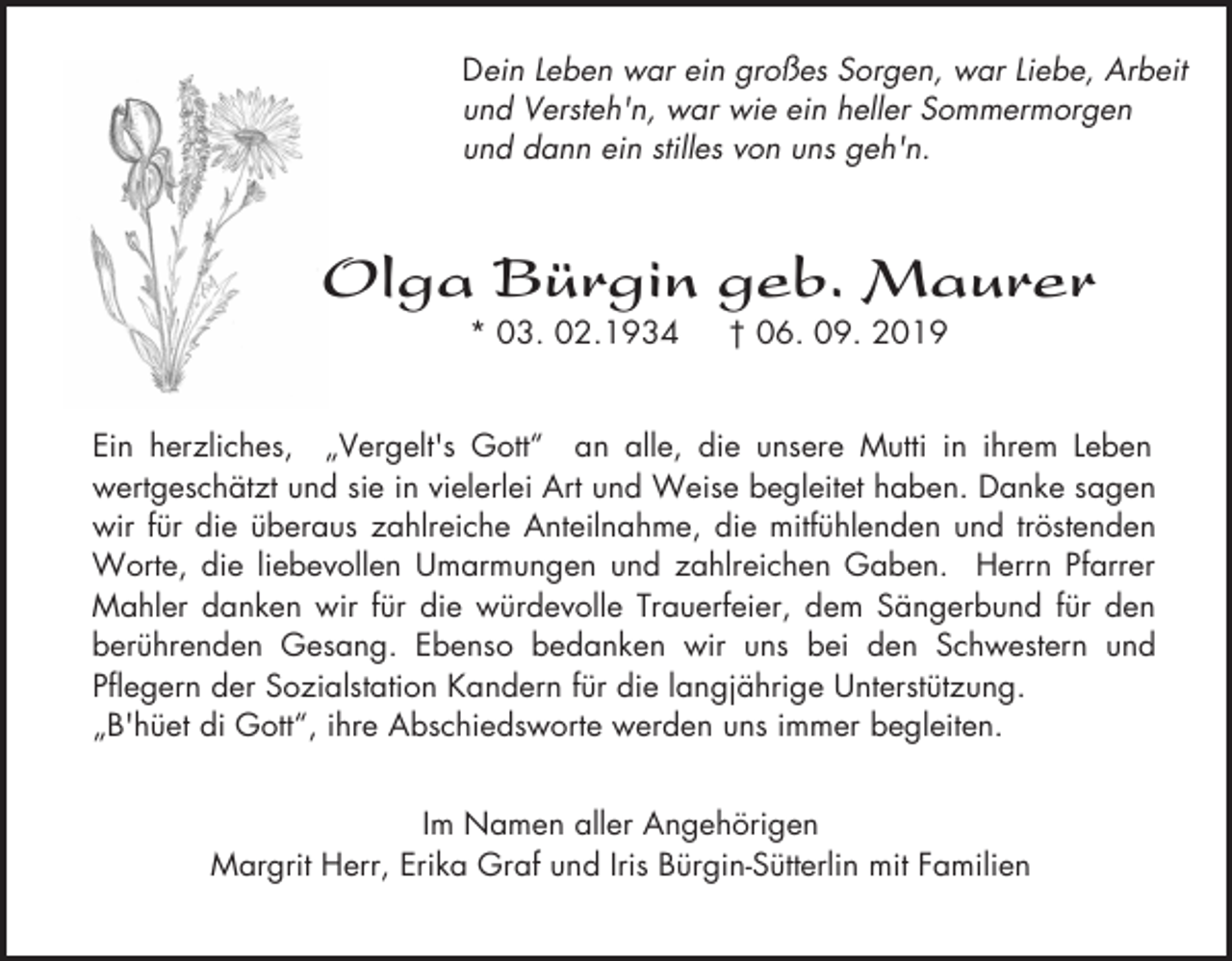 <p>Dein Leben war ein großes Sorgen, war Liebe, Arbeit<br />und Versteh'n, war wie ein heller Sommermorgen<br />und dann ein stilles von uns geh'n.</p><p>Olga Bürgin geb. Maurer<br />* 03. 02.1934</p><p>† 06. 09. 2019</p><p>Ein herzliches, „Vergelt's Gott“ an alle, die unsere Mutti in ihrem Leben<br />wertgeschätzt und sie in vielerlei Art und Weise begleitet haben. Danke sagen<br />wir für die überaus zahlreiche Anteilnahme, die mitfühlenden und tröstenden<br />Worte, die liebevollen Umarmungen und zahlreichen Gaben. Herrn Pfarrer<br />Mahler danken wir für die würdevolle Trauerfeier, dem Sängerbund für den<br />berührenden Gesang. Ebenso bedanken wir uns bei den Schwestern und<br />Pflegern der Sozialstation Kandern für die langjährige Unterstützung.<br />„B'hüet di Gott“, ihre Abschiedsworte werden uns immer begleiten.<br />Im Namen aller Angehörigen<br />Margrit Herr, Erika Graf und Iris Bürgin-Sütterlin mit Familien</p>