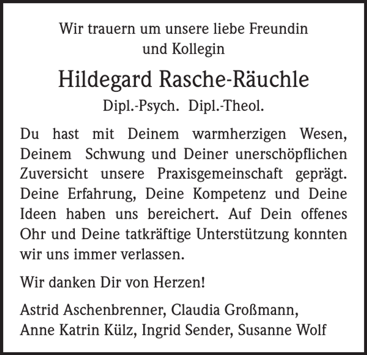 <p>Wir trauern um unsere liebe Freundin<br />und Kollegin</p><p>Hildegard Rasche-Räuchle<br />Dipl.-Psych. Dipl.-Theol.<br />Du hast mit Deinem warmherzigen Wesen,<br />Deinem Schwung und Deiner unerschöpflichen<br />Zuversicht unsere Praxisgemeinschaft geprägt.<br />Deine Erfahrung, Deine Kompetenz und Deine<br />Ideen haben uns bereichert. Auf Dein offenes<br />Ohr und Deine tatkräftige Unterstützung konnten<br />wir uns immer verlassen.<br />Wir danken Dir von Herzen!<br />Astrid Aschenbrenner, Claudia Großmann,<br />Anne Katrin Külz, Ingrid Sender, Susanne Wolf</p>