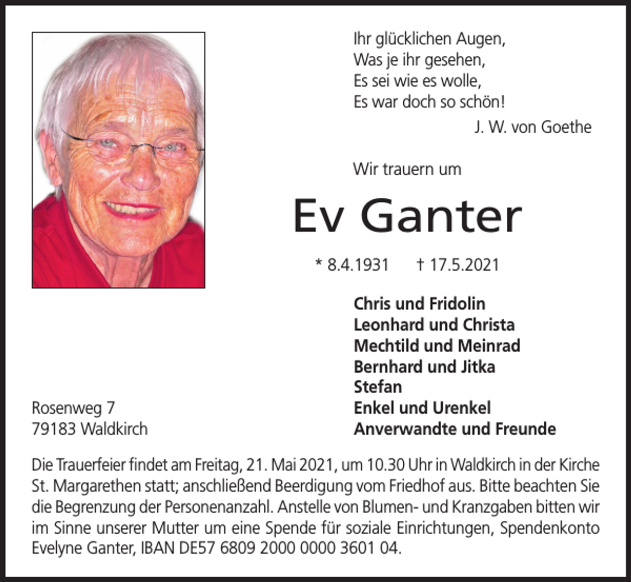 <p>Ihr glücklichen Augen,<br />Was je ihr gesehen,<br />Es sei wie es wolle,<br />Es war doch so schön!<br />J. W. von Goethe<br />Wir trauern um</p><p>Ev Ganter<br />* 8.4.1931</p><p>Rosenweg 9183 Waldkirch</p><p>† 17.5.2021</p><p>Chris und Fridolin<br />Leonhard und Christa<br />Mechtild und Meinrad<br />Bernhard und Jitka<br />Stefan<br />Enkel und Urenkel<br />Anverwandte und Freunde</p><p>Die Trauerfeier findet am Freitag, 21. Mai 2021, um 10.30 Uhr in Waldkirch in der Kirche<br />St. Margarethen statt; anschließend Beerdigung vom Friedhof aus. Bitte beachten Sie<br />die Begrenzung der Personenanzahl. Anstelle von Blumen- und Kranzgaben bitten wir<br />im Sinne unserer Mutter um eine Spende für soziale Einrichtungen, Spendenkonto<br />Evelyne Ganter, IBAN DE57 6809 20 3601 04.</p>