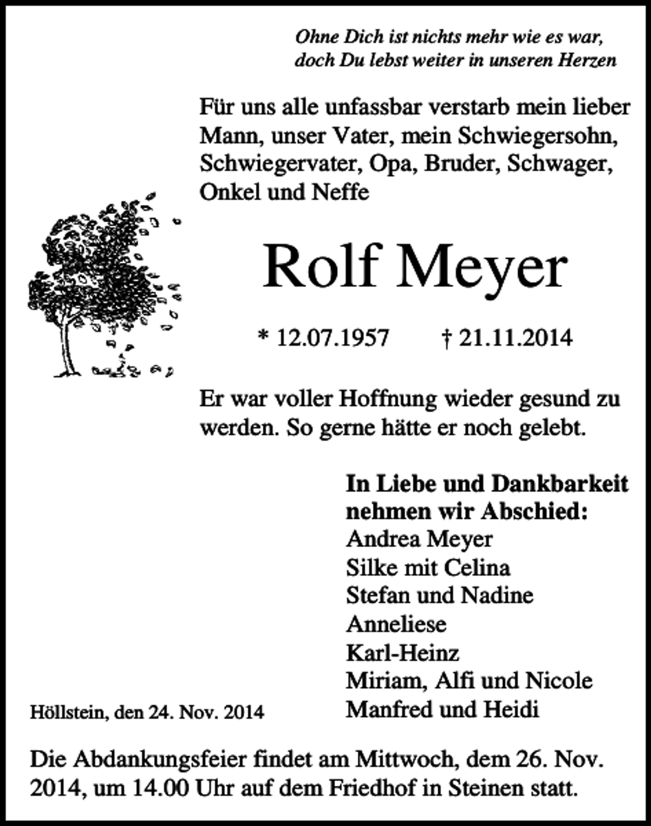 <p>Ohne Dich ist nichts mehr wie es war,<br />doch Du lebst weiter in unseren Herzen</p><p>Für uns alle unfassbar verstarb mein lieber<br />Mann, unser Vater, mein Schwiegersohn,<br />Schwiegervater, Opa, Bruder, Schwager,<br />Onkel und Neffe</p><p>Rolf Meyer<br />* 12.07.1957</p><p>† 21.11.2014</p><p>Er war voller Hoffnung wieder gesund zu<br />werden. So gerne hätte er noch gelebt.</p><p>Höllstein, den 24. Nov. 2014</p><p>In Liebe und Dankbarkeit<br />nehmen wir Abschied:<br />Andrea Meyer<br />Silke mit Celina<br />Stefan und Nadine<br />Anneliese<br />Karl-Heinz<br />Miriam, Alfi und Nicole<br />Manfred und Heidi</p><p>Die Abdankungsfeier findet am Mittwoch, dem 26. Nov.<br />2014, um 14.00 Uhr auf dem Friedhof in Steinen statt.</p>