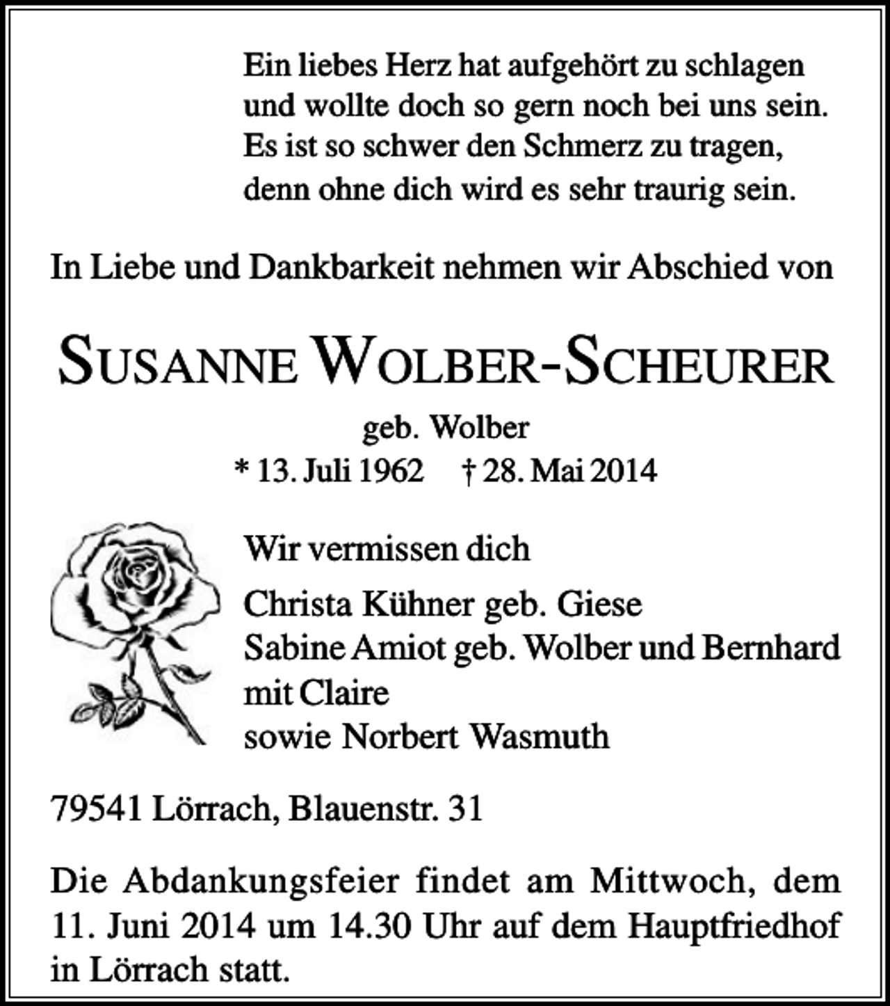<p>Ein liebes Herz hat aufgehört zu schlagen<br />und wollte doch so gern noch bei uns sein.<br />Es ist so schwer den Schmerz zu tragen,<br />denn ohne dich wird es sehr traurig sein.</p><p>In Liebe und Dankbarkeit nehmen wir Abschied von</p><p>SUSANNE WOLBER-SCHEURER<br />geb. Wolber<br />* 13. Juli 1962 † 28. Mai 2014</p><p>Wir vermissen dich<br />Christa Kühner geb. Giese<br />Sabine Amiot geb. Wolber und Bernhard<br />mit Claire<br />sowie Norbert Wasmuth<br />79541 Lörrach, Blauenstr. 31<br />Die Abdankungsfeier findet am Mittwoch, dem<br />11. Juni 2014 um 14.30 Uhr auf dem Hauptfriedhof<br />in Lörrach statt.</p>