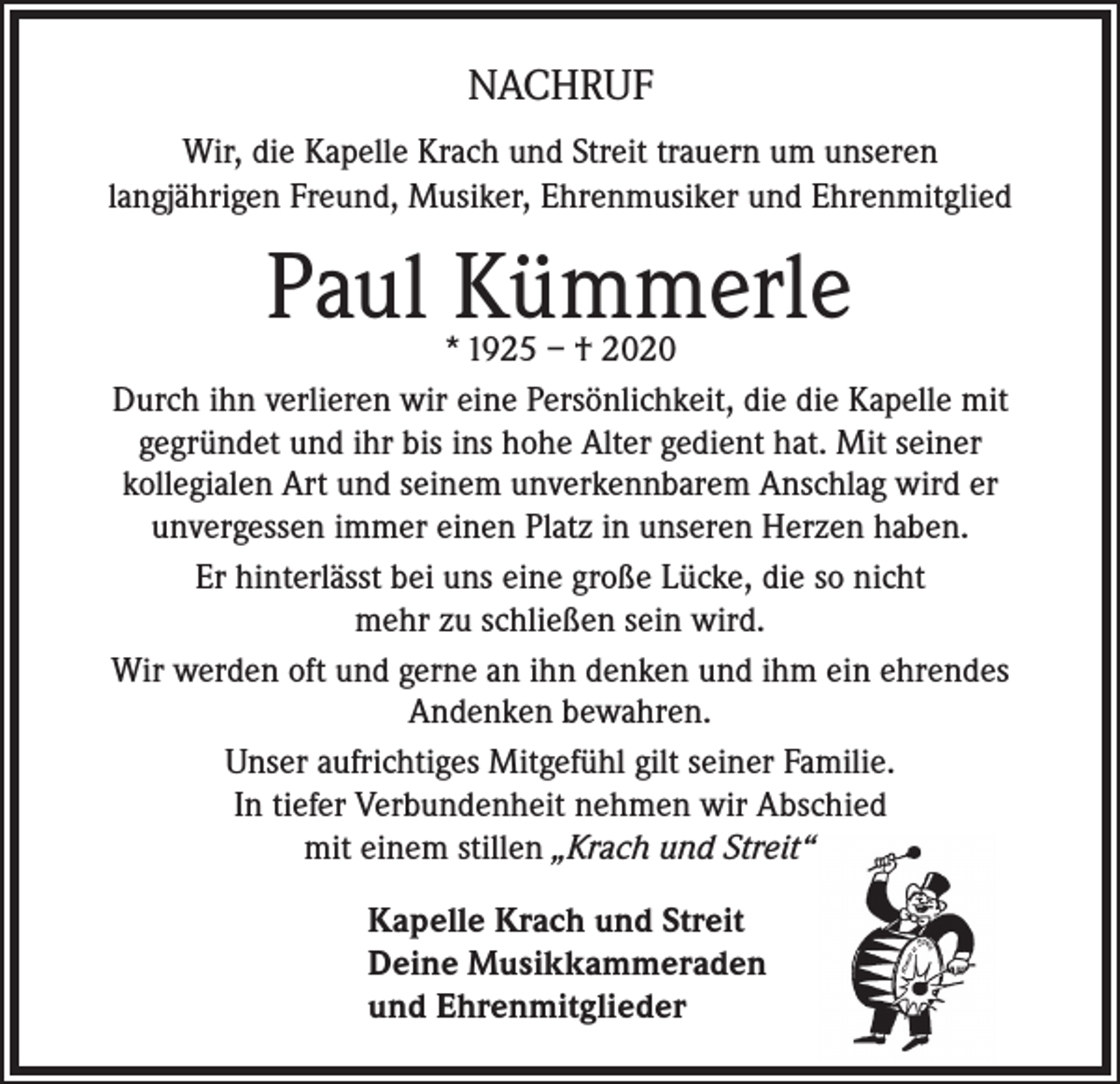 <p>NACHRUF<br />Wir, die Kapelle Krach und Streit trauern um unseren<br />langjährigen Freund, Musiker, Ehrenmusiker und Ehrenmitglied</p><p>Paul Kümmerle</p><p>* 1925 – † 2020<br />Durch ihn verlieren wir eine Persönlichkeit, die die Kapelle mit<br />gegründet und ihr bis ins hohe Alter gedient hat. Mit seiner<br />kollegialen Art und seinem unverkennbarem Anschlag wird er<br />unvergessen immer einen Platz in unseren Herzen haben.<br />Er hinterlässt bei uns eine große Lücke, die so nicht<br />mehr zu schließen sein wird.<br />Wir werden oft und gerne an ihn denken und ihm ein ehrendes<br />Andenken bewahren.<br />Unser aufrichtiges Mitgefühl gilt seiner Familie.<br />In tiefer Verbundenheit nehmen wir Abschied<br />mit einem stillen „Krach und Streit“<br />Kapelle Krach und Streit<br />Deine Musikkammeraden<br />und Ehrenmitglieder</p>