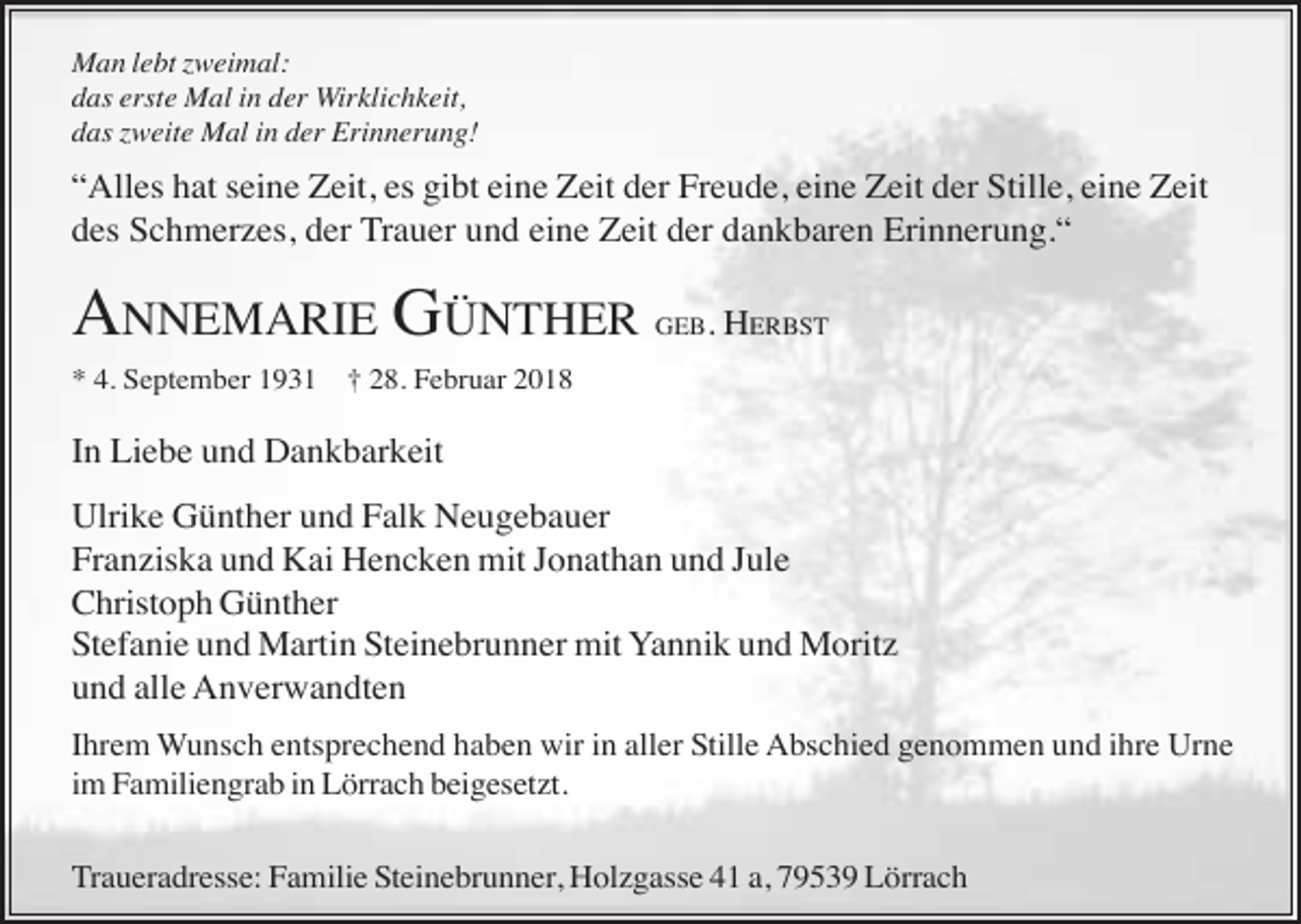 <p>Man lebt zweimal:<br />das erste Mal in der Wirklichkeit,<br />das zweite Mal in der Erinnerung!</p><p>“Alles hat seine Zeit, es gibt eine Zeit der Freude, eine Zeit der Stille, eine Zeit<br />des Schmerzes, der Trauer und eine Zeit der dankbaren Erinnerung.“</p><p>ANNEMARIE GÜNTHER<br />* 4. September 1931</p><p>GEB.</p><p>HERBST</p><p>† 28. Februar 2018</p><p>In Liebe und Dankbarkeit<br />Ulrike Günther und Falk Neugebauer<br />Franziska und Kai Hencken mit Jonathan und Jule<br />Christoph Günther<br />Stefanie und Martin Steinebrunner mit Yannik und Moritz<br />und alle Anverwandten<br />Ihrem Wunsch entsprechend haben wir in aller Stille Abschied genommen und ihre Urne<br />im Familiengrab in Lörrach beigesetzt.<br />Traueradresse: Familie Steinebrunner, Holzgasse 41 a, 79539 Lörrach</p>