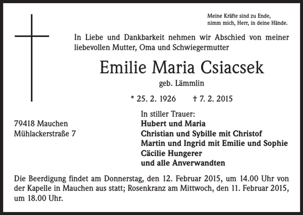 <p>Meine Kräfte sind zu Ende,<br />nimm mich, Herr, in deine Hände.</p><p>In Liebe und Dankbarkeit nehmen wir Abschied von meiner<br />liebevollen Mutter, Oma und Schwiegermutter</p><p>Emilie Maria Csiacsek<br />geb. Lämmlin<br />* 25. 2. 1926 † 7. 2. 2015</p><p>In stiller Trauer:<br />79418 Mauchen<br />Hubert und Maria<br />Mühlackerstraße 7 Christian und Sybille mit Christof<br />Martin und Ingrid mit Emilie und Sophie<br />Cäcilie Hungerer<br />und alle Anverwandten<br />Die Beerdigung findet am Donnerstag, den 12. Februar 2015, um 14.00 Uhr von<br />der Kapelle in Mauchen aus statt; Rosenkranz am Mittwoch, den 11. Februar 2015,<br />um 18.00 Uhr.</p>