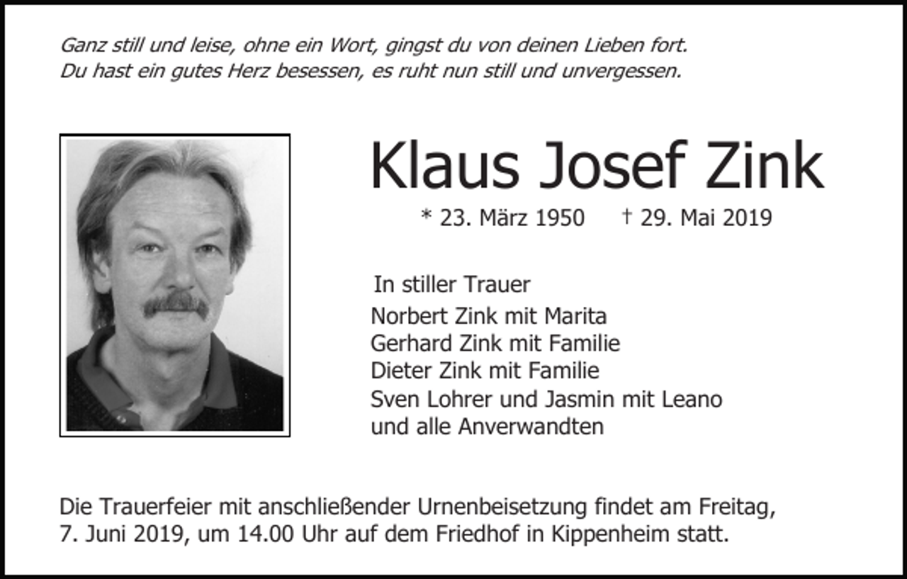 <p>Ganz still und leise, ohne ein Wort, gingst du von deinen Lieben fort.<br />Du hast ein gutes Herz besessen, es ruht nun still und unvergessen.</p><p>Klaus Josef Zink<br />* 23. März 1950</p><p>† 29. Mai 2019</p><p>In stiller Trauer<br />Norbert Zink mit Marita<br />Gerhard Zink mit Familie<br />Dieter Zink mit Familie<br />Sven Lohrer und Jasmin mit Leano<br />und alle Anverwandten</p><p>Die Trauerfeier mit anschließender Urnenbeisetzung findet am Freitag,<br />7. Juni 2019, um 14.00 Uhr auf dem Friedhof in Kippenheim statt.</p>