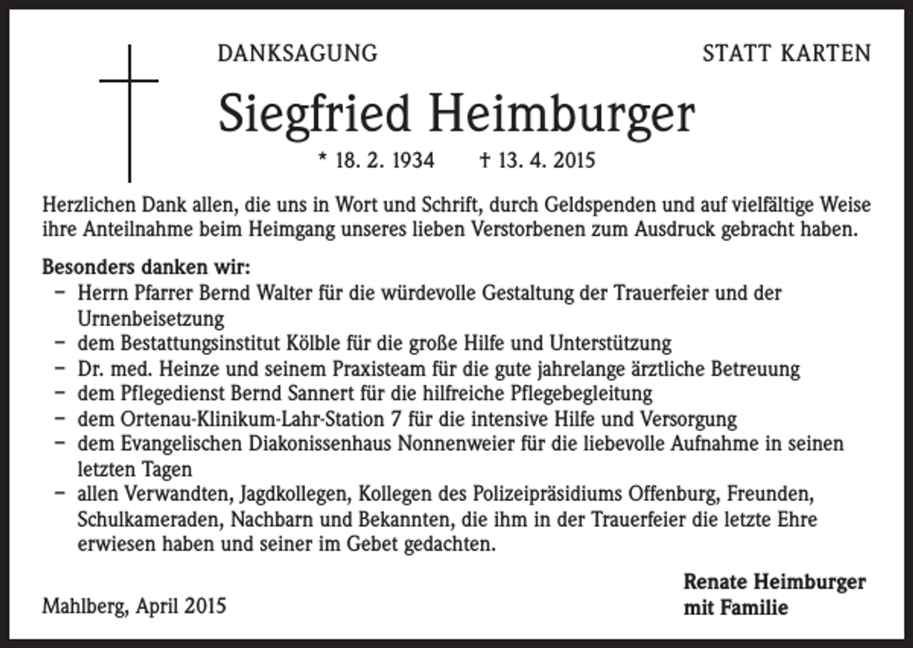 <p>DANKSAGUNG</p><p>STATT KARTEN</p><p>Siegfried Heimburger<br />* 18. 2. 1934 † 13. 4. 2015<br />Herzlichen Dank allen, die uns in Wort und Schrift, durch Geldspenden und auf vielfältige Weise<br />ihre Anteilnahme beim Heimgang unseres lieben Verstorbenen zum Ausdruck gebracht haben.<br />Besonders danken wir:<br />– Herrn Pfarrer Bernd Walter für die würdevolle Gestaltung der Trauerfeier und der<br />Urnenbeisetzung<br />– dem Bestattungsinstitut Kölble für die große Hilfe und Unterstützung<br />– Dr. med. Heinze und seinem Praxisteam für die gute jahrelange ärztliche Betreuung<br />– dem Pflegedienst Bernd Sannert für die hilfreiche Pflegebegleitung<br />– dem Ortenau-Klinikum-Lahr-Station 7 für die intensive Hilfe und Versorgung<br />– dem Evangelischen Diakonissenhaus Nonnenweier für die liebevolle Aufnahme in seinen<br />letzten Tagen<br />– allen Verwandten, Jagdkollegen, Kollegen des Polizeipräsidiums Offenburg, Freunden,<br />Schulkameraden, Nachbarn und Bekannten, die ihm in der Trauerfeier die letzte Ehre<br />erwiesen haben und seiner im Gebet gedachten.<br />Mahlberg, April 2015</p><p>Renate Heimburger<br />mit Familie</p>