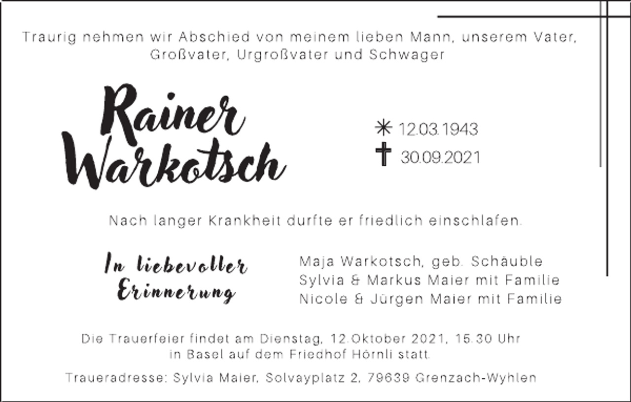 <p>Traurig nehmen wir Abschied von meinem lieben Mann, unserem Vater,<br />Großvater, Urgroßvater und Schwager</p><p>Rainer<br />Warkotsch</p><p>12.03.1940.09.2021</p><p>Nach langer Krankheit durfte er friedlich einschlafen.</p><p>In liebev o ller<br />Erinnerun g</p><p>Maja Warkotsch, geb. Schäuble<br />Sylvia &amp; Markus Maier mit Familie<br />Nicole &amp; Jürgen Maier mit Familie</p><p>Die Trauerfeier findet am Dienstag, 12.Oktober 2021, 15.30 Uhr<br />in Basel auf dem Friedhof Hörnli statt.<br />Traueradresse: Sylvia Maier, Solvayplatz 2, 79639 Grenzach-Wyhlen</p>