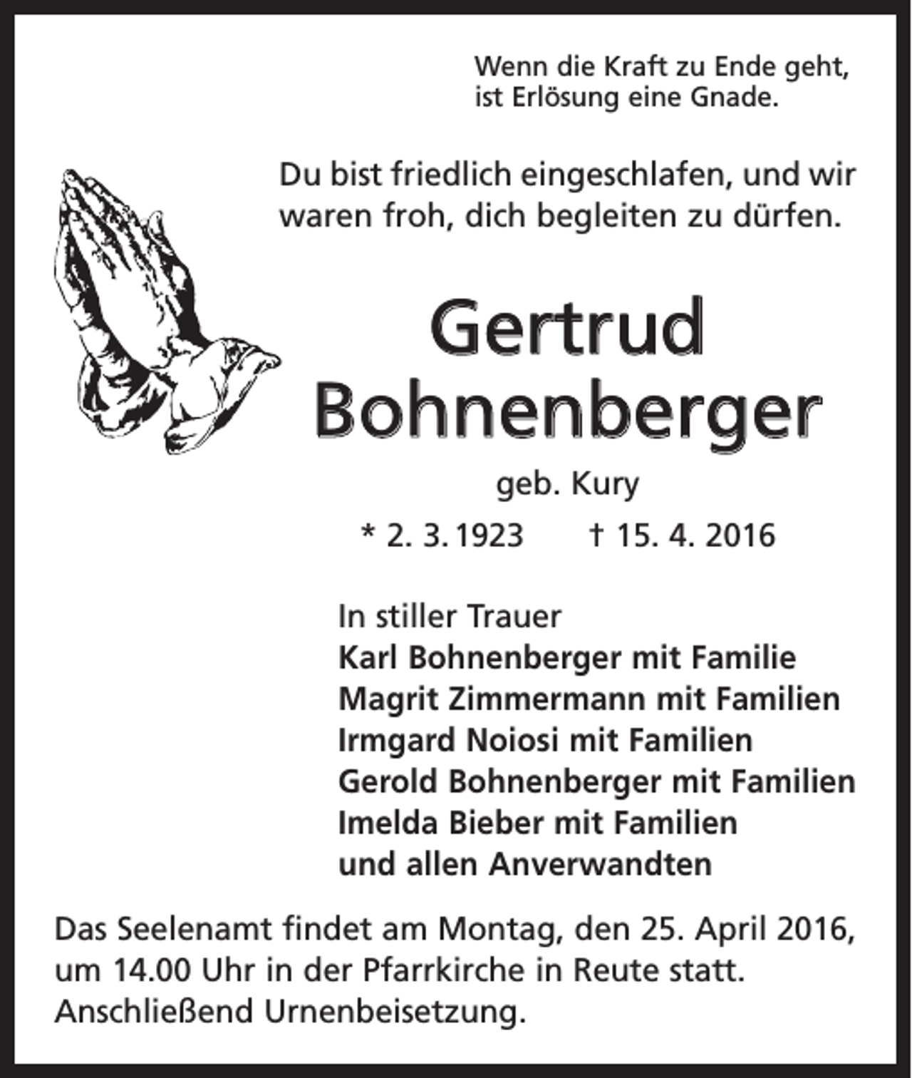 <p>Wenn die Kraft zu Ende geht,<br />ist Erlösung eine Gnade.</p><p>Du bist friedlich eingeschlafen, und wir<br />waren froh, dich begleiten zu dürfen.</p><p>Gertrud<br />Bohnenberger<br />geb. Kury<br />* 2. 3. 1923 † 15. 4. 2016<br />In stiller Trauer<br />Karl Bohnenberger mit Familie<br />Magrit Zimmermann mit Familien<br />Irmgard Noiosi mit Familien<br />Gerold Bohnenberger mit Familien<br />Imelda Bieber mit Familien<br />und allen Anverwandten<br />Das Seelenamt findet am Montag, den 25. April 2016,<br />um 14.00 Uhr in der Pfarrkirche in Reute statt.<br />Anschließend Urnenbeisetzung.</p>
