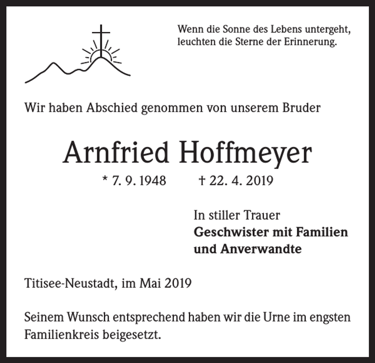 <p>Wenn die Sonne des Lebens untergeht,<br />leuchten die Sterne der Erinnerung.</p><p>Wir haben Abschied genommen von unserem Bruder</p><p>Arnfried Hoffmeyer<br />* 7. 9. 1948</p><p>† 22. 4. 2019<br />In stiller Trauer<br />Geschwister mit Familien<br />und Anverwandte</p><p>Titisee-Neustadt, im Mai 2019<br />Seinem Wunsch entsprechend haben wir die Urne im engsten<br />Familienkreis beigesetzt.</p>